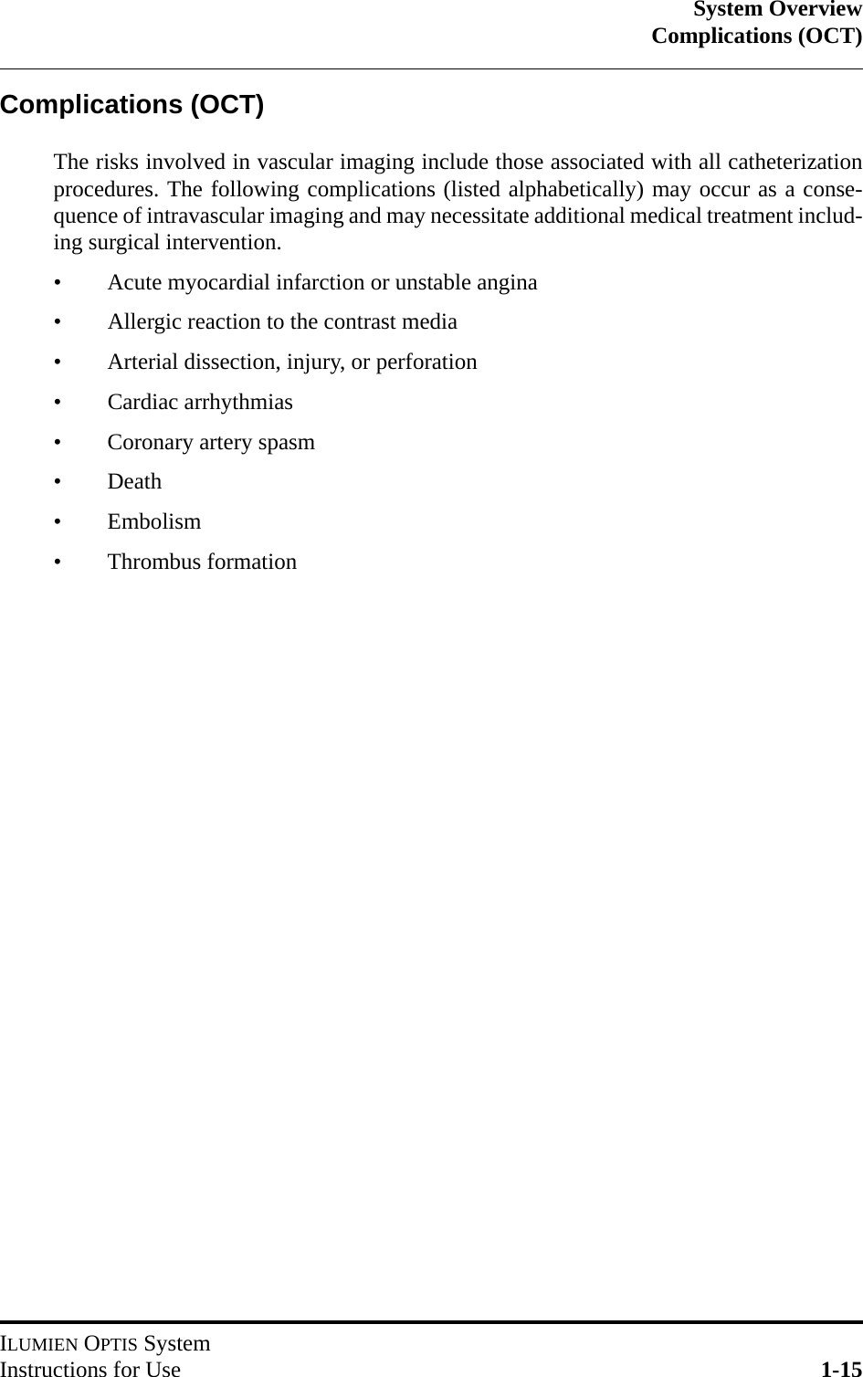 System OverviewComplications (OCT)ILUMIEN OPTIS SystemInstructions for Use 1-15Complications (OCT)The risks involved in vascular imaging include those associated with all catheterizationprocedures. The following complications (listed alphabetically) may occur as a conse-quence of intravascular imaging and may necessitate additional medical treatment includ-ing surgical intervention.• Acute myocardial infarction or unstable angina• Allergic reaction to the contrast media• Arterial dissection, injury, or perforation• Cardiac arrhythmias• Coronary artery spasm• Death• Embolism• Thrombus formation