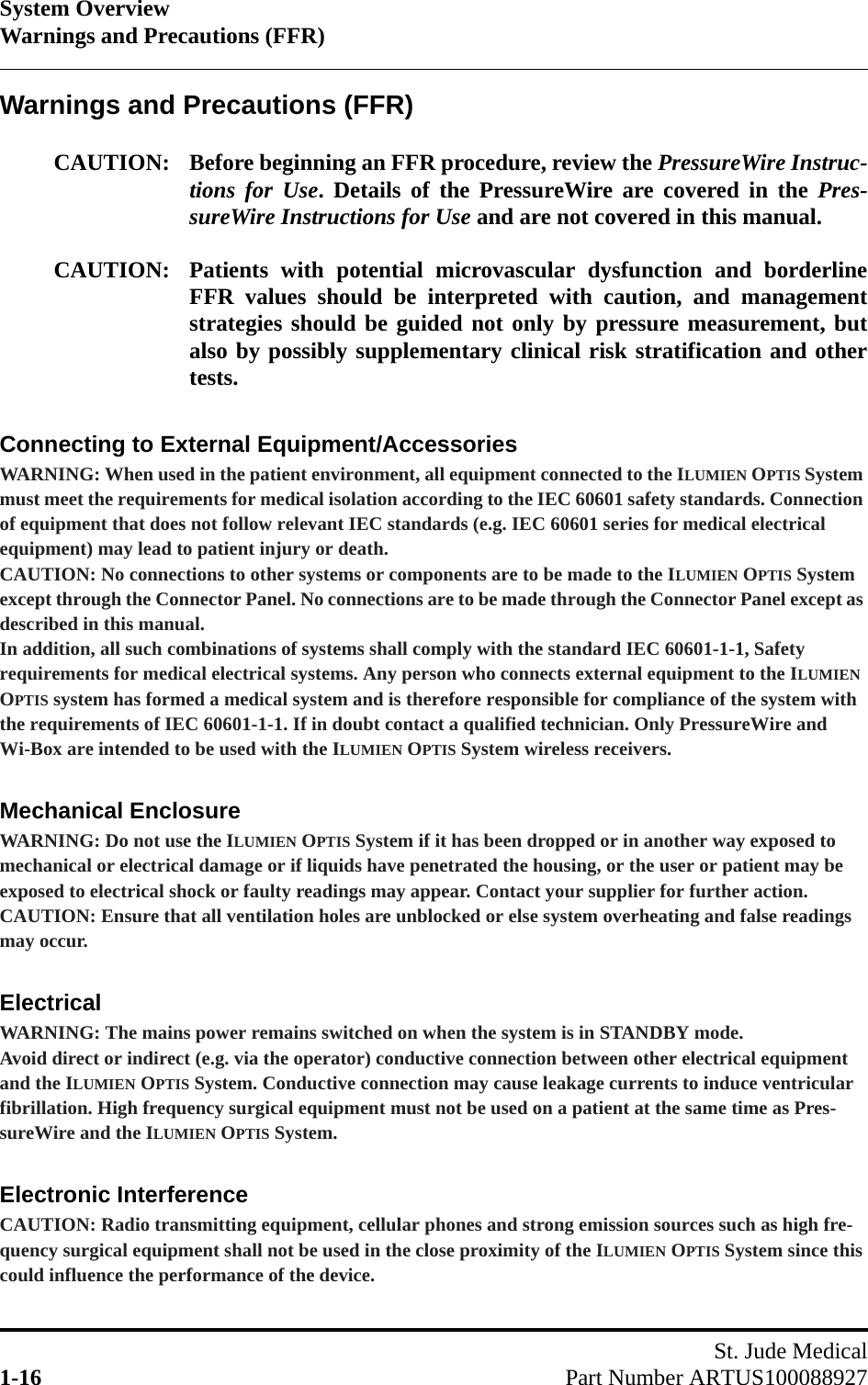 System OverviewWarnings and Precautions (FFR)St. Jude Medical1-16 Part Number ARTUS100088927Warnings and Precautions (FFR)CAUTION: Before beginning an FFR procedure, review the PressureWire Instruc-tions for Use. Details of the PressureWire are covered in the Pres-sureWire Instructions for Use and are not covered in this manual. CAUTION: Patients with potential microvascular dysfunction and borderlineFFR values should be interpreted with caution, and managementstrategies should be guided not only by pressure measurement, butalso by possibly supplementary clinical risk stratification and othertests.Connecting to External Equipment/AccessoriesWARNING: When used in the patient environment, all equipment connected to the ILUMIEN OPTIS System must meet the requirements for medical isolation according to the IEC 60601 safety standards. Connection of equipment that does not follow relevant IEC standards (e.g. IEC 60601 series for medical electrical equipment) may lead to patient injury or death.CAUTION: No connections to other systems or components are to be made to the ILUMIEN OPTIS System except through the Connector Panel. No connections are to be made through the Connector Panel except as described in this manual.In addition, all such combinations of systems shall comply with the standard IEC 60601-1-1, Safety requirements for medical electrical systems. Any person who connects external equipment to the ILUMIEN OPTIS system has formed a medical system and is therefore responsible for compliance of the system with the requirements of IEC 60601-1-1. If in doubt contact a qualified technician. Only PressureWire and Wi-Box are intended to be used with the ILUMIEN OPTIS System wireless receivers.Mechanical EnclosureWARNING: Do not use the ILUMIEN OPTIS System if it has been dropped or in another way exposed to mechanical or electrical damage or if liquids have penetrated the housing, or the user or patient may be exposed to electrical shock or faulty readings may appear. Contact your supplier for further action.CAUTION: Ensure that all ventilation holes are unblocked or else system overheating and false readings may occur.ElectricalWARNING: The mains power remains switched on when the system is in STANDBY mode.Avoid direct or indirect (e.g. via the operator) conductive connection between other electrical equipment and the ILUMIEN OPTIS System. Conductive connection may cause leakage currents to induce ventricular fibrillation. High frequency surgical equipment must not be used on a patient at the same time as Pres-sureWire and the ILUMIEN OPTIS System.Electronic InterferenceCAUTION: Radio transmitting equipment, cellular phones and strong emission sources such as high fre-quency surgical equipment shall not be used in the close proximity of the ILUMIEN OPTIS System since this could influence the performance of the device.