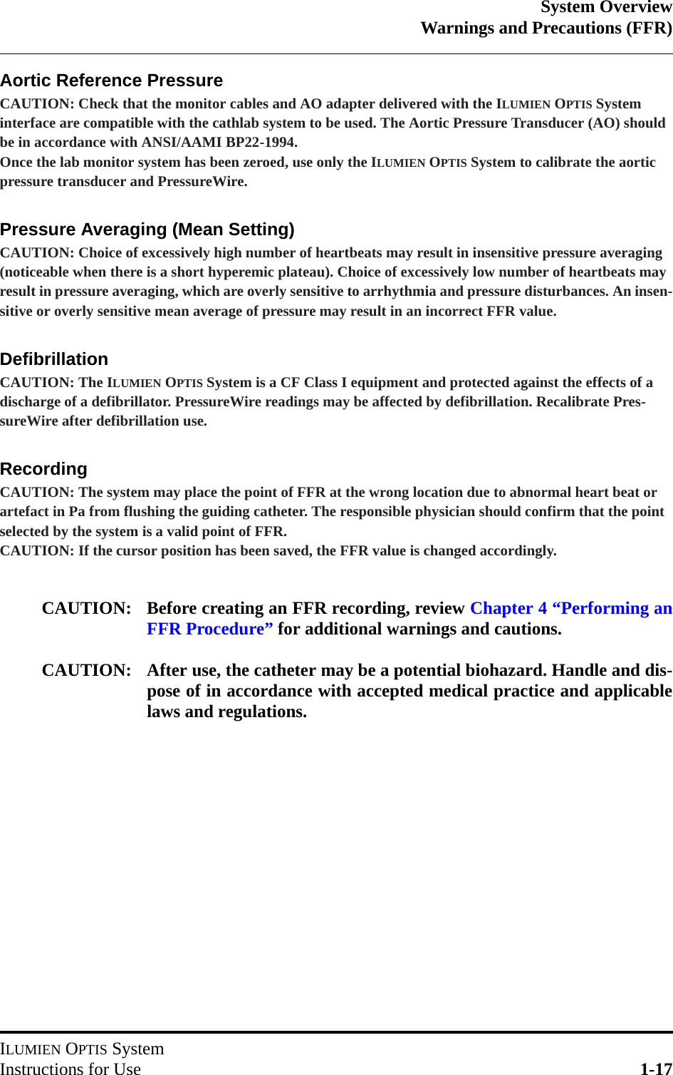 System OverviewWarnings and Precautions (FFR)ILUMIEN OPTIS SystemInstructions for Use 1-17Aortic Reference PressureCAUTION: Check that the monitor cables and AO adapter delivered with the ILUMIEN OPTIS System interface are compatible with the cathlab system to be used. The Aortic Pressure Transducer (AO) should be in accordance with ANSI/AAMI BP22-1994.Once the lab monitor system has been zeroed, use only the ILUMIEN OPTIS System to calibrate the aortic pressure transducer and PressureWire.Pressure Averaging (Mean Setting)CAUTION: Choice of excessively high number of heartbeats may result in insensitive pressure averaging (noticeable when there is a short hyperemic plateau). Choice of excessively low number of heartbeats may result in pressure averaging, which are overly sensitive to arrhythmia and pressure disturbances. An insen-sitive or overly sensitive mean average of pressure may result in an incorrect FFR value.DefibrillationCAUTION: The ILUMIEN OPTIS System is a CF Class I equipment and protected against the effects of a discharge of a defibrillator. PressureWire readings may be affected by defibrillation. Recalibrate Pres-sureWire after defibrillation use.RecordingCAUTION: The system may place the point of FFR at the wrong location due to abnormal heart beat or artefact in Pa from flushing the guiding catheter. The responsible physician should confirm that the point selected by the system is a valid point of FFR.CAUTION: If the cursor position has been saved, the FFR value is changed accordingly.CAUTION: Before creating an FFR recording, review Chapter 4 “Performing anFFR Procedure” for additional warnings and cautions.CAUTION: After use, the catheter may be a potential biohazard. Handle and dis-pose of in accordance with accepted medical practice and applicablelaws and regulations.