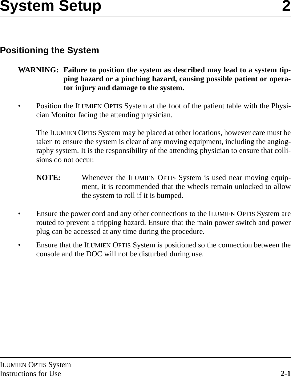 ILUMIEN OPTIS SystemInstructions for Use 2-1System Setup 2Positioning the SystemWARNING: Failure to position the system as described may lead to a system tip-ping hazard or a pinching hazard, causing possible patient or opera-tor injury and damage to the system.• Position the ILUMIEN OPTIS System at the foot of the patient table with the Physi-cian Monitor facing the attending physician.The ILUMIEN OPTIS System may be placed at other locations, however care must betaken to ensure the system is clear of any moving equipment, including the angiog-raphy system. It is the responsibility of the attending physician to ensure that colli-sions do not occur.NOTE: Whenever the ILUMIEN OPTIS System is used near moving equip-ment, it is recommended that the wheels remain unlocked to allowthe system to roll if it is bumped.• Ensure the power cord and any other connections to the ILUMIEN OPTIS System arerouted to prevent a tripping hazard. Ensure that the main power switch and powerplug can be accessed at any time during the procedure.• Ensure that the ILUMIEN OPTIS System is positioned so the connection between theconsole and the DOC will not be disturbed during use.