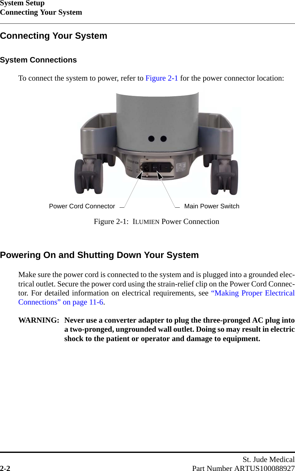 System SetupConnecting Your SystemSt. Jude Medical2-2 Part Number ARTUS100088927Connecting Your SystemSystem ConnectionsTo connect the system to power, refer to Figure 2-1 for the power connector location:Powering On and Shutting Down Your SystemMake sure the power cord is connected to the system and is plugged into a grounded elec-trical outlet. Secure the power cord using the strain-relief clip on the Power Cord Connec-tor. For detailed information on electrical requirements, see “Making Proper ElectricalConnections” on page 11-6.WARNING: Never use a converter adapter to plug the three-pronged AC plug intoa two-pronged, ungrounded wall outlet. Doing so may result in electricshock to the patient or operator and damage to equipment.Figure 2-1:  ILUMIEN Power ConnectionMain Power SwitchPower Cord Connector