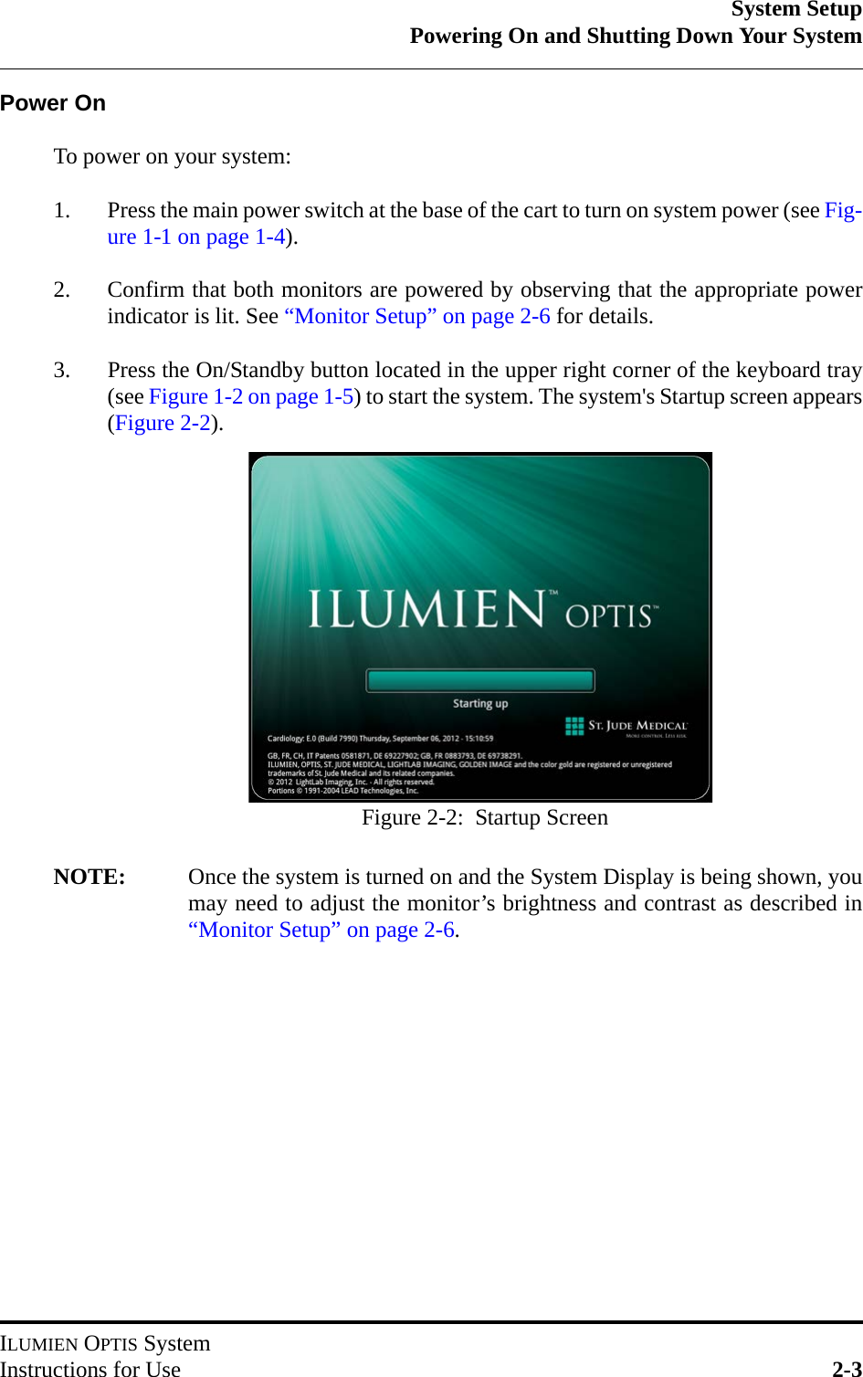 System SetupPowering On and Shutting Down Your SystemILUMIEN OPTIS SystemInstructions for Use 2-3Power OnTo power on your system:1. Press the main power switch at the base of the cart to turn on system power (see Fig-ure 1-1 on page 1-4).2. Confirm that both monitors are powered by observing that the appropriate powerindicator is lit. See “Monitor Setup” on page 2-6 for details.3. Press the On/Standby button located in the upper right corner of the keyboard tray(see Figure 1-2 on page 1-5) to start the system. The system&apos;s Startup screen appears(Figure 2-2).NOTE: Once the system is turned on and the System Display is being shown, youmay need to adjust the monitor’s brightness and contrast as described in“Monitor Setup” on page 2-6.Figure 2-2:  Startup Screen
