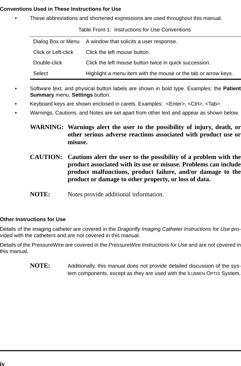 ivConventions Used in These Instructions for Use• These abbreviations and shortened expressions are used throughout this manual.• Software text, and physical button labels are shown in bold type. Examples: the PatientSummary menu, Settings button.• Keyboard keys are shown enclosed in carets. Examples:  &lt;Enter&gt;, &lt;Ctrl&gt;, &lt;Tab&gt;.• Warnings, Cautions, and Notes are set apart from other text and appear as shown below.WARNING: Warnings alert the user to the possibility of injury, death, orother serious adverse reactions associated with product use ormisuse.CAUTION: Cautions alert the user to the possibility of a problem with theproduct associated with its use or misuse. Problems can includeproduct malfunctions, product failure, and/or damage to theproduct or damage to other property, or loss of data.NOTE: Notes provide additional information.Other Instructions for UseDetails of the imaging catheter are covered in the Dragonfly Imaging Catheter Instructions for Use pro-vided with the catheters and are not covered in this manual.Details of the PressureWire are covered in the PressureWire Instructions for Use and are not covered inthis manual. NOTE: Additionally, this manual does not provide detailed discussion of the sys-tem components, except as they are used with the ILUMIEN OPTIS System.Table Front-1:  Instructions for Use ConventionsDialog Box or Menu A window that solicits a user response.Click or Left-click Click the left mouse button.Double-click Click the left mouse button twice in quick succession.Select Highlight a menu item with the mouse or the tab or arrow keys.