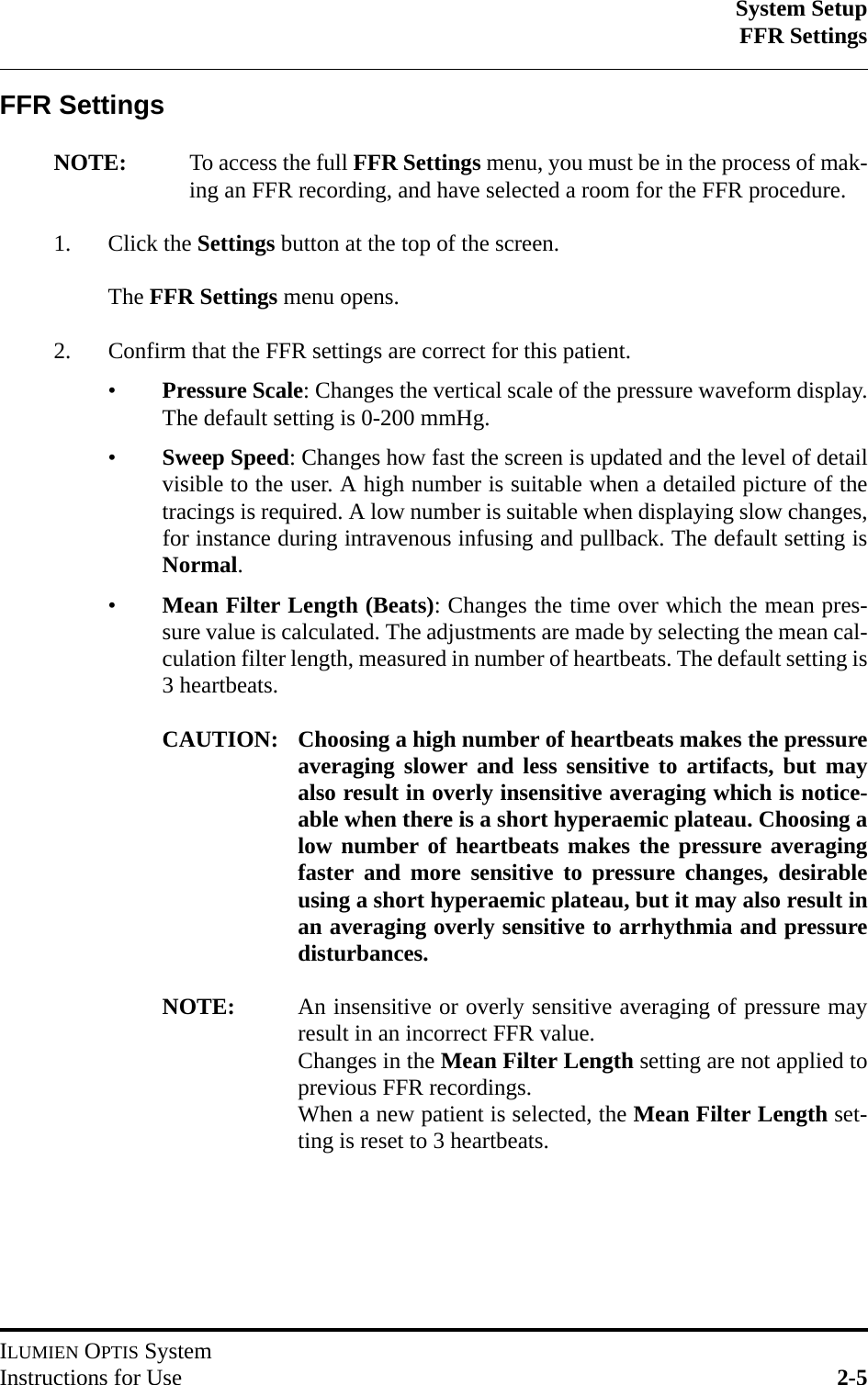 System SetupFFR SettingsILUMIEN OPTIS SystemInstructions for Use 2-5FFR SettingsNOTE: To access the full FFR Settings menu, you must be in the process of mak-ing an FFR recording, and have selected a room for the FFR procedure.1. Click the Settings button at the top of the screen.The FFR Settings menu opens.2. Confirm that the FFR settings are correct for this patient.•Pressure Scale: Changes the vertical scale of the pressure waveform display.The default setting is 0-200 mmHg.•Sweep Speed: Changes how fast the screen is updated and the level of detailvisible to the user. A high number is suitable when a detailed picture of thetracings is required. A low number is suitable when displaying slow changes,for instance during intravenous infusing and pullback. The default setting isNormal.•Mean Filter Length (Beats): Changes the time over which the mean pres-sure value is calculated. The adjustments are made by selecting the mean cal-culation filter length, measured in number of heartbeats. The default setting is3 heartbeats.CAUTION: Choosing a high number of heartbeats makes the pressureaveraging slower and less sensitive to artifacts, but mayalso result in overly insensitive averaging which is notice-able when there is a short hyperaemic plateau. Choosing alow number of heartbeats makes the pressure averagingfaster and more sensitive to pressure changes, desirableusing a short hyperaemic plateau, but it may also result inan averaging overly sensitive to arrhythmia and pressuredisturbances.NOTE: An insensitive or overly sensitive averaging of pressure mayresult in an incorrect FFR value.Changes in the Mean Filter Length setting are not applied toprevious FFR recordings. When a new patient is selected, the Mean Filter Length set-ting is reset to 3 heartbeats.