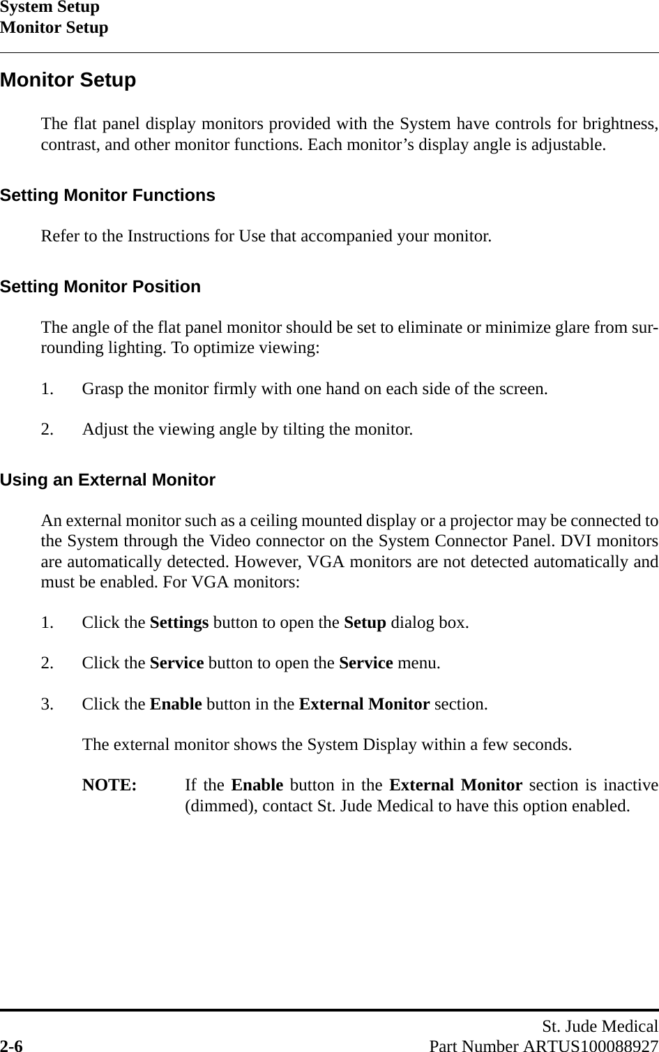 System SetupMonitor SetupSt. Jude Medical2-6 Part Number ARTUS100088927Monitor SetupThe flat panel display monitors provided with the System have controls for brightness,contrast, and other monitor functions. Each monitor’s display angle is adjustable.Setting Monitor FunctionsRefer to the Instructions for Use that accompanied your monitor.Setting Monitor PositionThe angle of the flat panel monitor should be set to eliminate or minimize glare from sur-rounding lighting. To optimize viewing:1. Grasp the monitor firmly with one hand on each side of the screen.2. Adjust the viewing angle by tilting the monitor.Using an External MonitorAn external monitor such as a ceiling mounted display or a projector may be connected tothe System through the Video connector on the System Connector Panel. DVI monitorsare automatically detected. However, VGA monitors are not detected automatically andmust be enabled. For VGA monitors:1. Click the Settings button to open the Setup dialog box.2. Click the Service button to open the Service menu.3. Click the Enable button in the External Monitor section.The external monitor shows the System Display within a few seconds.NOTE: If the Enable button in the External Monitor section is inactive(dimmed), contact St. Jude Medical to have this option enabled.