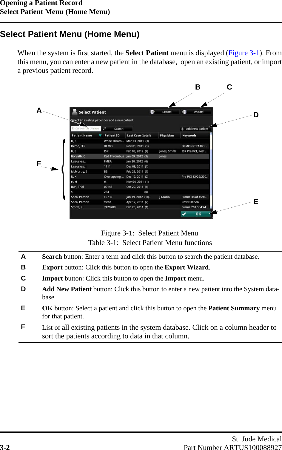 Opening a Patient RecordSelect Patient Menu (Home Menu)St. Jude Medical3-2 Part Number ARTUS100088927Select Patient Menu (Home Menu)When the system is first started, the Select Patient menu is displayed (Figure 3-1). Fromthis menu, you can enter a new patient in the database,  open an existing patient, or importa previous patient record.Table 3-1:  Select Patient Menu functionsASearch button: Enter a term and click this button to search the patient database.BExport button: Click this button to open the Export Wizard.CImport button: Click this button to open the Import menu.DAdd New Patient button: Click this button to enter a new patient into the System data-base.EOK button: Select a patient and click this button to open the Patient Summary menu for that patient.FList of all existing patients in the system database. Click on a column header to sort the patients according to data in that column.Figure 3-1:  Select Patient MenuADBFCE{