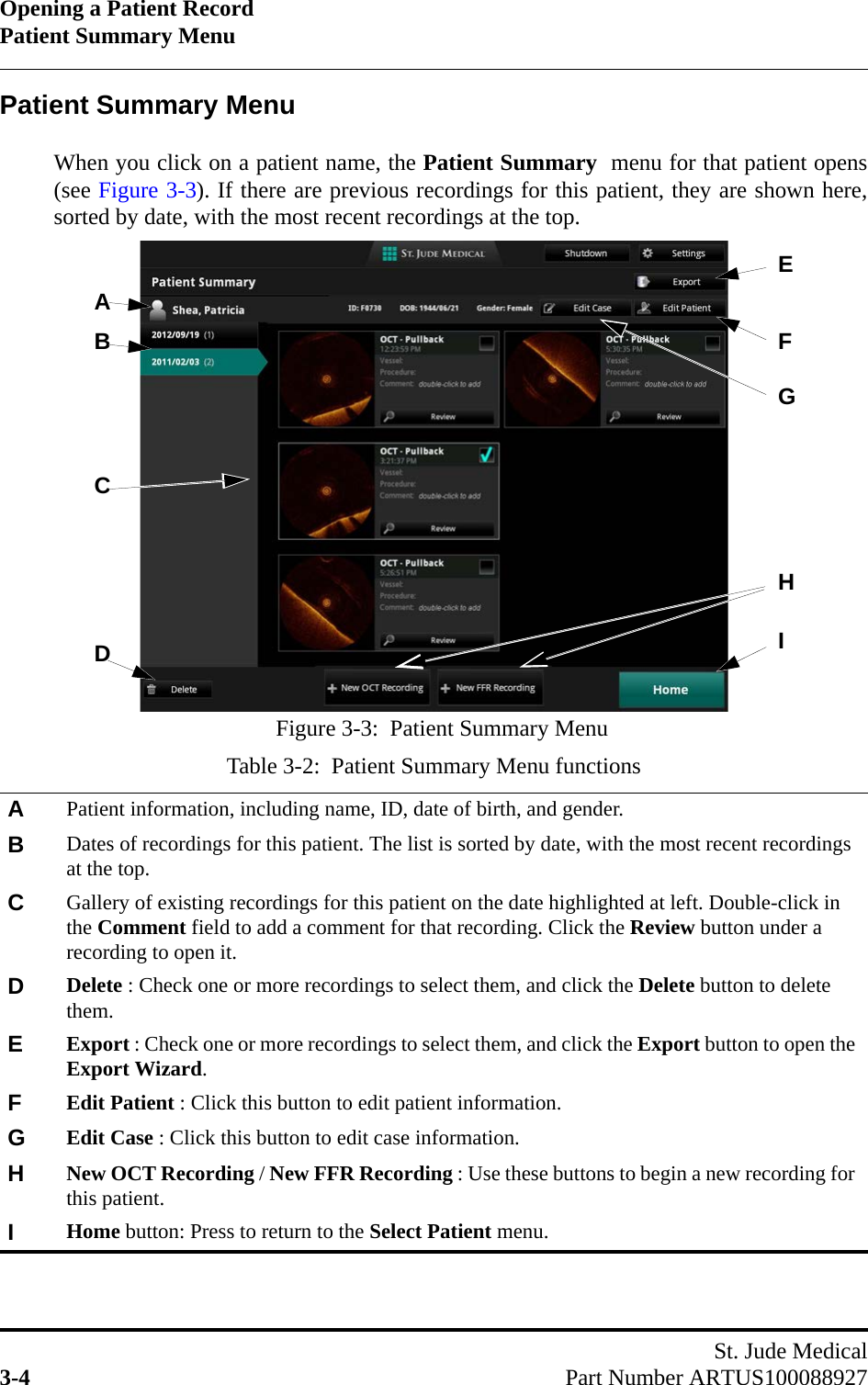 Opening a Patient RecordPatient Summary MenuSt. Jude Medical3-4 Part Number ARTUS100088927Patient Summary MenuWhen you click on a patient name, the Patient Summary  menu for that patient opens(see Figure 3-3). If there are previous recordings for this patient, they are shown here,sorted by date, with the most recent recordings at the top.Table 3-2:  Patient Summary Menu functionsAPatient information, including name, ID, date of birth, and gender.BDates of recordings for this patient. The list is sorted by date, with the most recent recordings at the top.CGallery of existing recordings for this patient on the date highlighted at left. Double-click in the Comment field to add a comment for that recording. Click the Review button under a recording to open it.DDelete : Check one or more recordings to select them, and click the Delete button to delete them.EExport : Check one or more recordings to select them, and click the Export button to open the Export Wizard.FEdit Patient : Click this button to edit patient information.GEdit Case : Click this button to edit case information.HNew OCT Recording / New FFR Recording : Use these buttons to begin a new recording for this patient.IHome button: Press to return to the Select Patient menu.Figure 3-3:  Patient Summary MenuABCDIHEFG