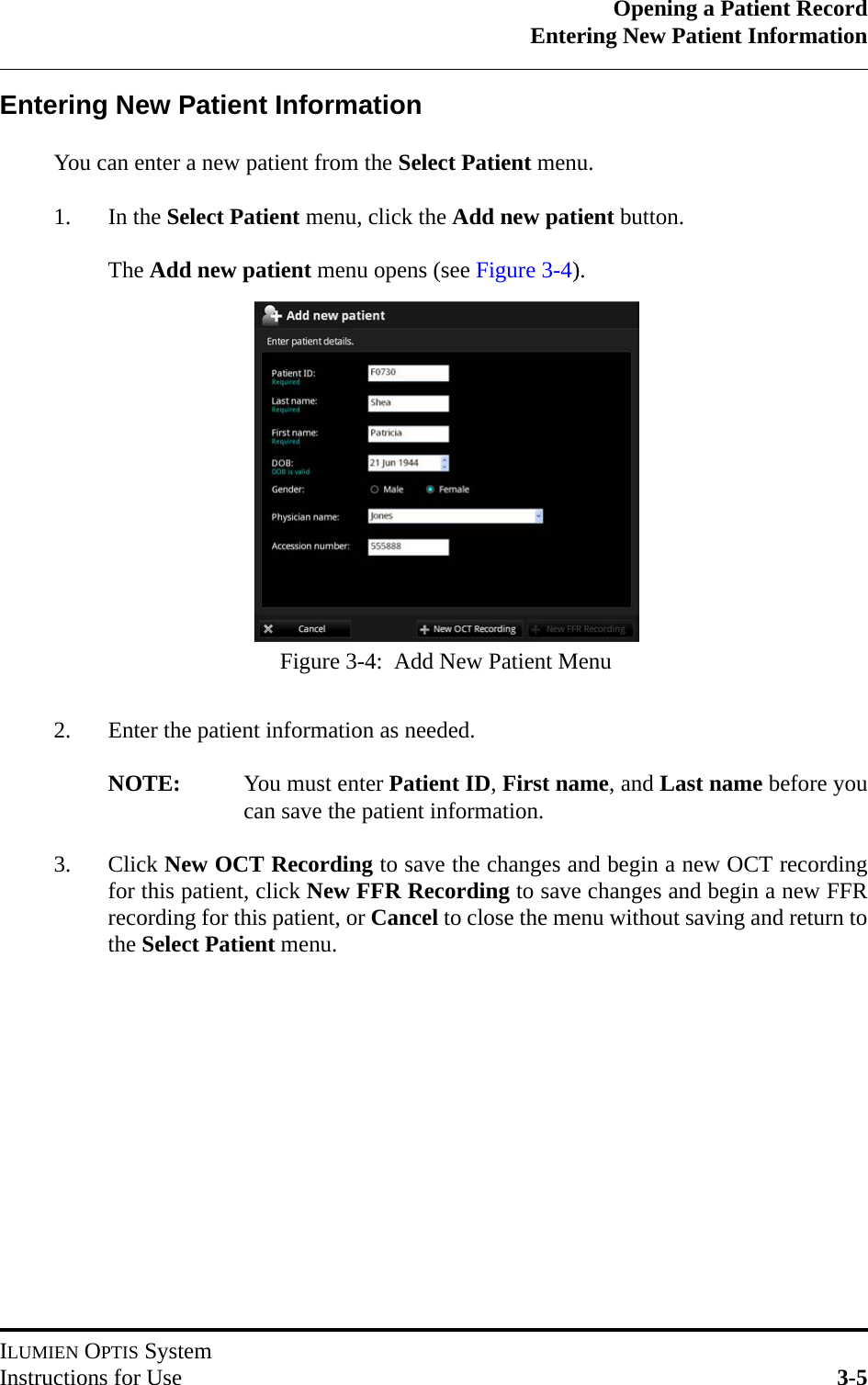 Opening a Patient RecordEntering New Patient InformationILUMIEN OPTIS SystemInstructions for Use 3-5Entering New Patient InformationYou can enter a new patient from the Select Patient menu.1. In the Select Patient menu, click the Add new patient button.The Add new patient menu opens (see Figure 3-4).2. Enter the patient information as needed.NOTE: You must enter Patient ID, First name, and Last name before youcan save the patient information.3. Click New OCT Recording to save the changes and begin a new OCT recordingfor this patient, click New FFR Recording to save changes and begin a new FFRrecording for this patient, or Cancel to close the menu without saving and return tothe Select Patient menu.Figure 3-4:  Add New Patient Menu