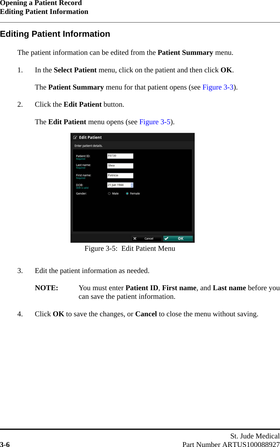 Opening a Patient RecordEditing Patient InformationSt. Jude Medical3-6 Part Number ARTUS100088927Editing Patient InformationThe patient information can be edited from the Patient Summary menu.1. In the Select Patient menu, click on the patient and then click OK.The Patient Summary menu for that patient opens (see Figure 3-3).2. Click the Edit Patient button.The Edit Patient menu opens (see Figure 3-5).3. Edit the patient information as needed.NOTE: You must enter Patient ID, First name, and Last name before youcan save the patient information.4. Click OK to save the changes, or Cancel to close the menu without saving.Figure 3-5:  Edit Patient Menu