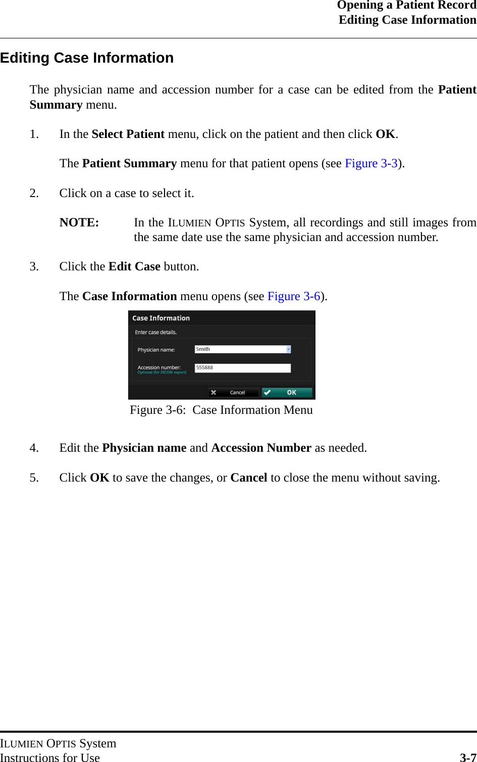 Opening a Patient RecordEditing Case InformationILUMIEN OPTIS SystemInstructions for Use 3-7Editing Case InformationThe physician name and accession number for a case can be edited from the PatientSummary menu.1. In the Select Patient menu, click on the patient and then click OK.The Patient Summary menu for that patient opens (see Figure 3-3).2. Click on a case to select it. NOTE: In the ILUMIEN OPTIS System, all recordings and still images fromthe same date use the same physician and accession number.3. Click the Edit Case button.The Case Information menu opens (see Figure 3-6).4. Edit the Physician name and Accession Number as needed.5. Click OK to save the changes, or Cancel to close the menu without saving.Figure 3-6:  Case Information Menu