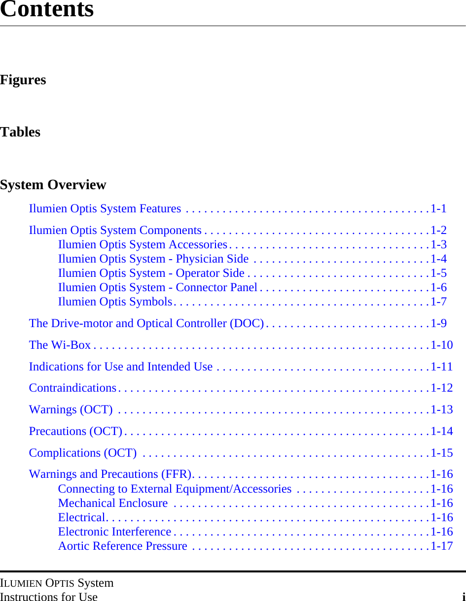 ILUMIEN OPTIS SystemInstructions for Use iContentsFiguresTablesSystem OverviewIlumien Optis System Features . . . . . . . . . . . . . . . . . . . . . . . . . . . . . . . . . . . . . . . .1-1Ilumien Optis System Components . . . . . . . . . . . . . . . . . . . . . . . . . . . . . . . . . . . . .1-2Ilumien Optis System Accessories. . . . . . . . . . . . . . . . . . . . . . . . . . . . . . . . .1-3Ilumien Optis System - Physician Side . . . . . . . . . . . . . . . . . . . . . . . . . . . . .1-4Ilumien Optis System - Operator Side . . . . . . . . . . . . . . . . . . . . . . . . . . . . . .1-5Ilumien Optis System - Connector Panel . . . . . . . . . . . . . . . . . . . . . . . . . . . .1-6Ilumien Optis Symbols. . . . . . . . . . . . . . . . . . . . . . . . . . . . . . . . . . . . . . . . . .1-7The Drive-motor and Optical Controller (DOC). . . . . . . . . . . . . . . . . . . . . . . . . . .1-9The Wi-Box . . . . . . . . . . . . . . . . . . . . . . . . . . . . . . . . . . . . . . . . . . . . . . . . . . . . . . .1-10Indications for Use and Intended Use . . . . . . . . . . . . . . . . . . . . . . . . . . . . . . . . . . .1-11Contraindications. . . . . . . . . . . . . . . . . . . . . . . . . . . . . . . . . . . . . . . . . . . . . . . . . . .1-12Warnings (OCT)  . . . . . . . . . . . . . . . . . . . . . . . . . . . . . . . . . . . . . . . . . . . . . . . . . . .1-13Precautions (OCT). . . . . . . . . . . . . . . . . . . . . . . . . . . . . . . . . . . . . . . . . . . . . . . . . .1-14Complications (OCT)  . . . . . . . . . . . . . . . . . . . . . . . . . . . . . . . . . . . . . . . . . . . . . . .1-15Warnings and Precautions (FFR). . . . . . . . . . . . . . . . . . . . . . . . . . . . . . . . . . . . . . .1-16Connecting to External Equipment/Accessories . . . . . . . . . . . . . . . . . . . . . .1-16Mechanical Enclosure  . . . . . . . . . . . . . . . . . . . . . . . . . . . . . . . . . . . . . . . . . .1-16Electrical. . . . . . . . . . . . . . . . . . . . . . . . . . . . . . . . . . . . . . . . . . . . . . . . . . . . .1-16Electronic Interference . . . . . . . . . . . . . . . . . . . . . . . . . . . . . . . . . . . . . . . . . .1-16Aortic Reference Pressure . . . . . . . . . . . . . . . . . . . . . . . . . . . . . . . . . . . . . . .1-17