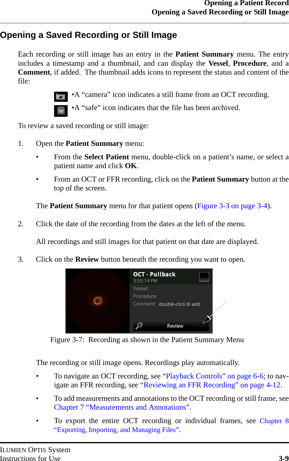 Opening a Patient RecordOpening a Saved Recording or Still ImageILUMIEN OPTIS SystemInstructions for Use 3-9Opening a Saved Recording or Still ImageEach recording or still image has an entry in the Patient Summary menu. The entryincludes a timestamp and a thumbnail, and can display the Vessel, Procedure, and aComment, if added.  The thumbnail adds icons to represent the status and content of thefile:•A “camera” icon indicates a still frame from an OCT recording.•A “safe” icon indicates that the file has been archived.To review a saved recording or still image:1. Open the Patient Summary menu:• From the Select Patient menu, double-click on a patient’s name, or select apatient name and click OK.• From an OCT or FFR recording, click on the Patient Summary button at thetop of the screen.The Patient Summary menu for that patient opens (Figure 3-3 on page 3-4).2. Click the date of the recording from the dates at the left of the menu.All recordings and still images for that patient on that date are displayed.3. Click on the Review button beneath the recording you want to open.The recording or still image opens. Recordings play automatically.• To navigate an OCT recording, see “Playback Controls” on page 6-6; to nav-igate an FFR recording, see “Reviewing an FFR Recording” on page 4-12.• To add measurements and annotations to the OCT recording or still frame, seeChapter 7 “Measurements and Annotations”.• To export the entire OCT recording or individual frames, see Chapter 8“Exporting, Importing, and Managing Files”.Figure 3-7:  Recording as shown in the Patient Summary Menu