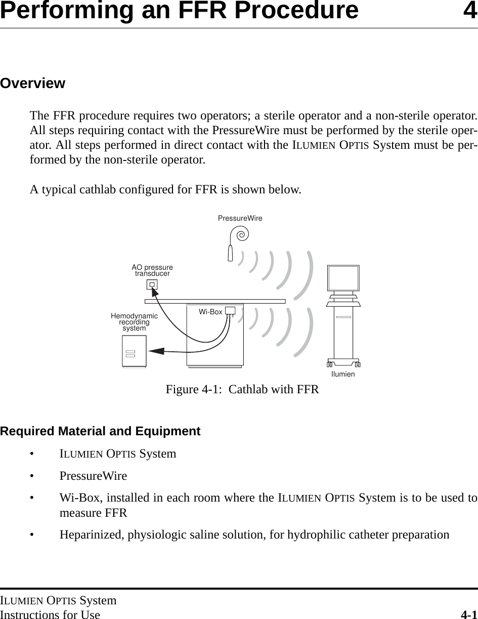 ILUMIEN OPTIS SystemInstructions for Use 4-1Performing an FFR Procedure 4OverviewThe FFR procedure requires two operators; a sterile operator and a non-sterile operator.All steps requiring contact with the PressureWire must be performed by the sterile oper-ator. All steps performed in direct contact with the ILUMIEN OPTIS System must be per-formed by the non-sterile operator.A typical cathlab configured for FFR is shown below.Required Material and Equipment•ILUMIEN OPTIS System• PressureWire• Wi-Box, installed in each room where the ILUMIEN OPTIS System is to be used tomeasure FFR• Heparinized, physiologic saline solution, for hydrophilic catheter preparationAO pressure transducerPressureWireWi-BoxHemodynamicrecording systemIlumien Figure 4-1:  Cathlab with FFR