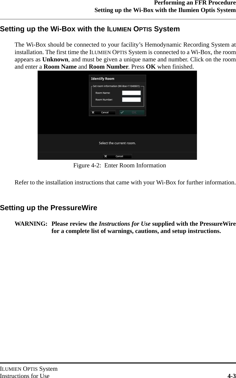 Performing an FFR ProcedureSetting up the Wi-Box with the Ilumien Optis SystemILUMIEN OPTIS SystemInstructions for Use 4-3Setting up the Wi-Box with the ILUMIEN OPTIS SystemThe Wi-Box should be connected to your facility’s Hemodynamic Recording System atinstallation. The first time the ILUMIEN OPTIS System is connected to a Wi-Box, the roomappears as Unknown, and must be given a unique name and number. Click on the roomand enter a Room Name and Room Number. Press OK when finished.Refer to the installation instructions that came with your Wi-Box for further information.Setting up the PressureWireWARNING: Please review the Instructions for Use supplied with the PressureWirefor a complete list of warnings, cautions, and setup instructions.Figure 4-2:  Enter Room Information