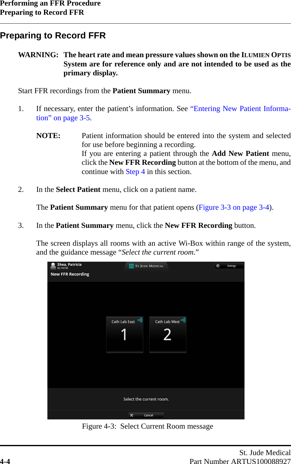 Performing an FFR ProcedurePreparing to Record FFRSt. Jude Medical4-4 Part Number ARTUS100088927Preparing to Record FFRWARNING: The heart rate and mean pressure values shown on the ILUMIEN OPTISSystem are for reference only and are not intended to be used as theprimary display.Start FFR recordings from the Patient Summary menu.1. If necessary, enter the patient’s information. See “Entering New Patient Informa-tion” on page 3-5.NOTE: Patient information should be entered into the system and selectedfor use before beginning a recording.If you are entering a patient through the Add New Patient menu,click the New FFR Recording button at the bottom of the menu, andcontinue with Step 4 in this section.2. In the Select Patient menu, click on a patient name.The Patient Summary menu for that patient opens (Figure 3-3 on page 3-4).3. In the Patient Summary menu, click the New FFR Recording button.The screen displays all rooms with an active Wi-Box within range of the system,and the guidance message “Select the current room.”Figure 4-3:  Select Current Room message