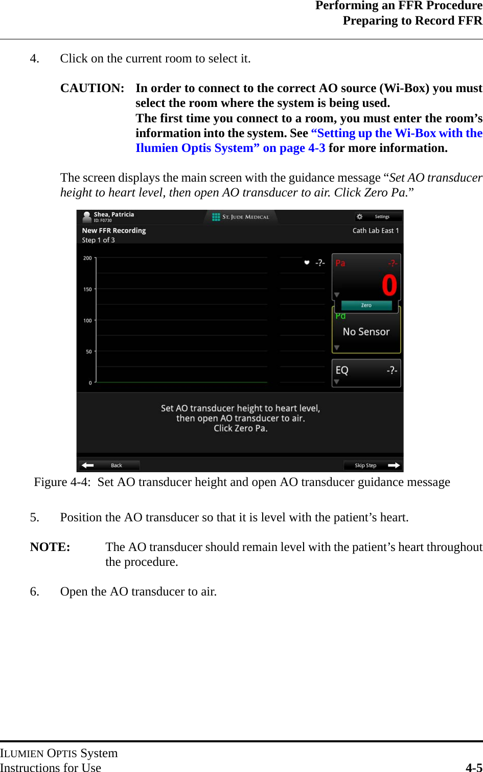 Performing an FFR ProcedurePreparing to Record FFRILUMIEN OPTIS SystemInstructions for Use 4-54. Click on the current room to select it. CAUTION: In order to connect to the correct AO source (Wi-Box) you mustselect the room where the system is being used.The first time you connect to a room, you must enter the room’sinformation into the system. See “Setting up the Wi-Box with theIlumien Optis System” on page 4-3 for more information.The screen displays the main screen with the guidance message “Set AO transducerheight to heart level, then open AO transducer to air. Click Zero Pa.”5. Position the AO transducer so that it is level with the patient’s heart.NOTE: The AO transducer should remain level with the patient’s heart throughoutthe procedure.6. Open the AO transducer to air.Figure 4-4:  Set AO transducer height and open AO transducer guidance message