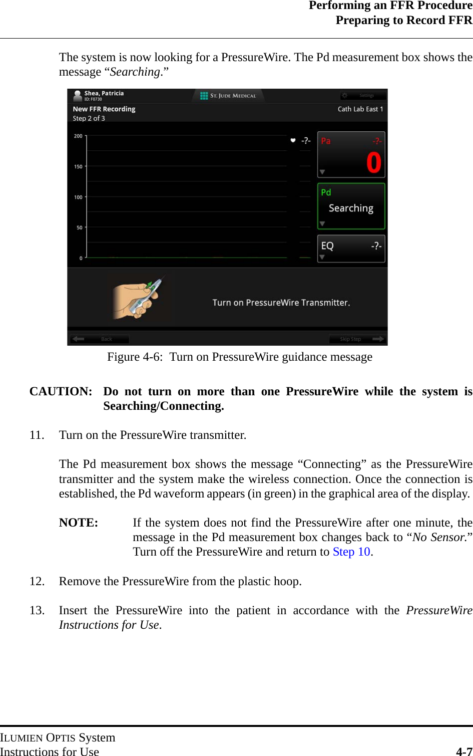 Performing an FFR ProcedurePreparing to Record FFRILUMIEN OPTIS SystemInstructions for Use 4-7The system is now looking for a PressureWire. The Pd measurement box shows themessage “Searching.”CAUTION: Do not turn on more than one PressureWire while the system isSearching/Connecting.11. Turn on the PressureWire transmitter.The Pd measurement box shows the message “Connecting” as the PressureWiretransmitter and the system make the wireless connection. Once the connection isestablished, the Pd waveform appears (in green) in the graphical area of the display. NOTE: If the system does not find the PressureWire after one minute, themessage in the Pd measurement box changes back to “No Sensor.”Turn off the PressureWire and return to Step 10.12. Remove the PressureWire from the plastic hoop.13. Insert the PressureWire into the patient in accordance with the PressureWireInstructions for Use.Figure 4-6:  Turn on PressureWire guidance message