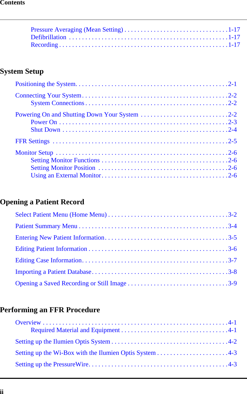 ContentsiiPressure Averaging (Mean Setting) . . . . . . . . . . . . . . . . . . . . . . . . . . . . . . . .1-17Defibrillation  . . . . . . . . . . . . . . . . . . . . . . . . . . . . . . . . . . . . . . . . . . . . . . . . .1-17Recording . . . . . . . . . . . . . . . . . . . . . . . . . . . . . . . . . . . . . . . . . . . . . . . . . . . .1-17System SetupPositioning the System. . . . . . . . . . . . . . . . . . . . . . . . . . . . . . . . . . . . . . . . . . . . . . .2-1Connecting Your System. . . . . . . . . . . . . . . . . . . . . . . . . . . . . . . . . . . . . . . . . . . . .2-2System Connections . . . . . . . . . . . . . . . . . . . . . . . . . . . . . . . . . . . . . . . . . . . .2-2Powering On and Shutting Down Your System . . . . . . . . . . . . . . . . . . . . . . . . . . .2-2Power On . . . . . . . . . . . . . . . . . . . . . . . . . . . . . . . . . . . . . . . . . . . . . . . . . . . .2-3Shut Down . . . . . . . . . . . . . . . . . . . . . . . . . . . . . . . . . . . . . . . . . . . . . . . . . . .2-4FFR Settings  . . . . . . . . . . . . . . . . . . . . . . . . . . . . . . . . . . . . . . . . . . . . . . . . . . . . . .2-5Monitor Setup  . . . . . . . . . . . . . . . . . . . . . . . . . . . . . . . . . . . . . . . . . . . . . . . . . . . . .2-6Setting Monitor Functions . . . . . . . . . . . . . . . . . . . . . . . . . . . . . . . . . . . . . . .2-6Setting Monitor Position  . . . . . . . . . . . . . . . . . . . . . . . . . . . . . . . . . . . . . . . .2-6Using an External Monitor. . . . . . . . . . . . . . . . . . . . . . . . . . . . . . . . . . . . . . .2-6Opening a Patient RecordSelect Patient Menu (Home Menu) . . . . . . . . . . . . . . . . . . . . . . . . . . . . . . . . . . . . .3-2Patient Summary Menu . . . . . . . . . . . . . . . . . . . . . . . . . . . . . . . . . . . . . . . . . . . . . .3-4Entering New Patient Information. . . . . . . . . . . . . . . . . . . . . . . . . . . . . . . . . . . . . .3-5Editing Patient Information . . . . . . . . . . . . . . . . . . . . . . . . . . . . . . . . . . . . . . . . . . .3-6Editing Case Information. . . . . . . . . . . . . . . . . . . . . . . . . . . . . . . . . . . . . . . . . . . . .3-7Importing a Patient Database. . . . . . . . . . . . . . . . . . . . . . . . . . . . . . . . . . . . . . . . . .3-8Opening a Saved Recording or Still Image . . . . . . . . . . . . . . . . . . . . . . . . . . . . . . .3-9Performing an FFR ProcedureOverview . . . . . . . . . . . . . . . . . . . . . . . . . . . . . . . . . . . . . . . . . . . . . . . . . . . . . . . . .4-1Required Material and Equipment . . . . . . . . . . . . . . . . . . . . . . . . . . . . . . . . .4-1Setting up the Ilumien Optis System . . . . . . . . . . . . . . . . . . . . . . . . . . . . . . . . . . . .4-2Setting up the Wi-Box with the Ilumien Optis System . . . . . . . . . . . . . . . . . . . . . .4-3Setting up the PressureWire. . . . . . . . . . . . . . . . . . . . . . . . . . . . . . . . . . . . . . . . . . .4-3