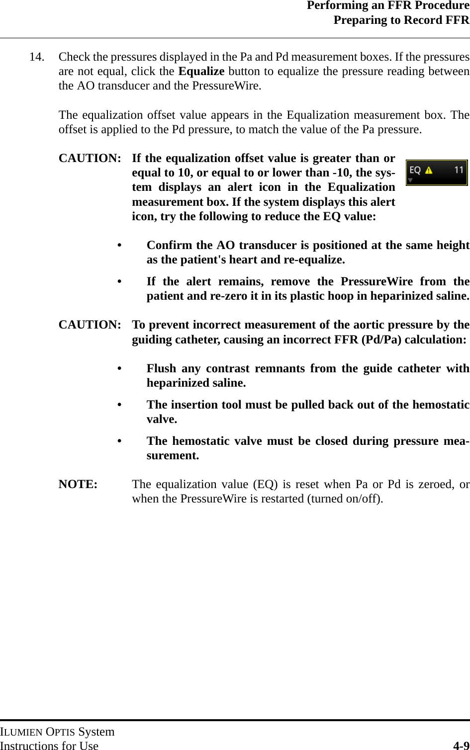 Performing an FFR ProcedurePreparing to Record FFRILUMIEN OPTIS SystemInstructions for Use 4-914. Check the pressures displayed in the Pa and Pd measurement boxes. If the pressuresare not equal, click the Equalize button to equalize the pressure reading betweenthe AO transducer and the PressureWire. The equalization offset value appears in the Equalization measurement box. Theoffset is applied to the Pd pressure, to match the value of the Pa pressure.CAUTION: If the equalization offset value is greater than orequal to 10, or equal to or lower than -10, the sys-tem displays an alert icon in the Equalizationmeasurement box. If the system displays this alerticon, try the following to reduce the EQ value:• Confirm the AO transducer is positioned at the same heightas the patient&apos;s heart and re-equalize.• If the alert remains, remove the PressureWire from thepatient and re-zero it in its plastic hoop in heparinized saline.CAUTION: To prevent incorrect measurement of the aortic pressure by theguiding catheter, causing an incorrect FFR (Pd/Pa) calculation:• Flush any contrast remnants from the guide catheter withheparinized saline.• The insertion tool must be pulled back out of the hemostaticvalve.• The hemostatic valve must be closed during pressure mea-surement.NOTE: The equalization value (EQ) is reset when Pa or Pd is zeroed, orwhen the PressureWire is restarted (turned on/off).