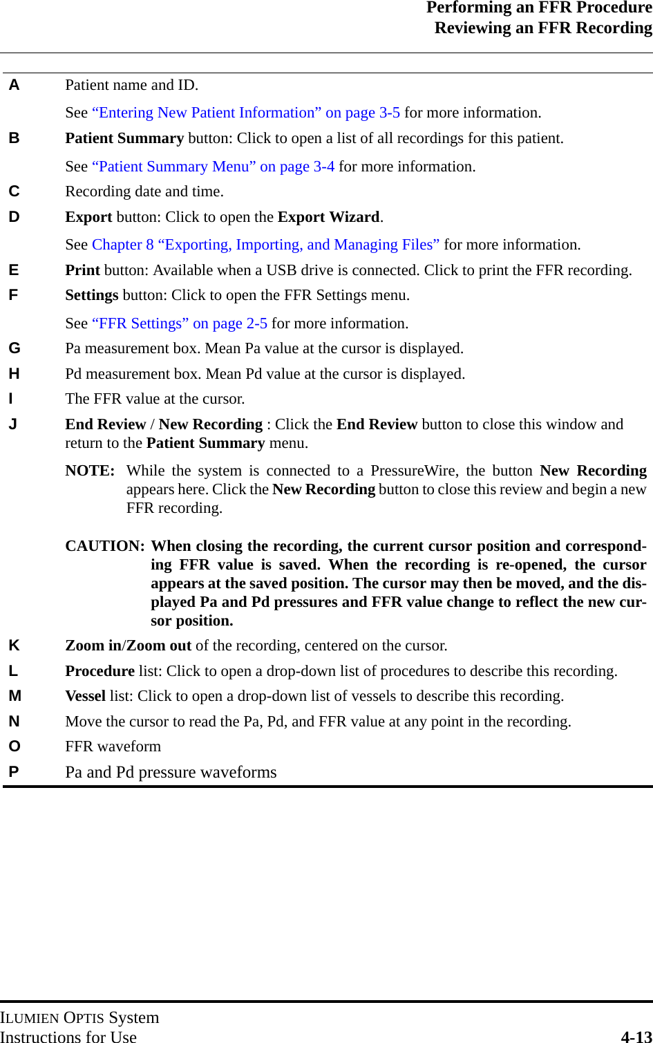 Performing an FFR ProcedureReviewing an FFR RecordingILUMIEN OPTIS SystemInstructions for Use 4-13APatient name and ID. See “Entering New Patient Information” on page 3-5 for more information.BPatient Summary button: Click to open a list of all recordings for this patient.See “Patient Summary Menu” on page 3-4 for more information.CRecording date and time.DExport button: Click to open the Export Wizard.See Chapter 8 “Exporting, Importing, and Managing Files” for more information.EPrint button: Available when a USB drive is connected. Click to print the FFR recording.FSettings button: Click to open the FFR Settings menu.See “FFR Settings” on page 2-5 for more information.GPa measurement box. Mean Pa value at the cursor is displayed.HPd measurement box. Mean Pd value at the cursor is displayed.IThe FFR value at the cursor.JEnd Review / New Recording : Click the End Review button to close this window and return to the Patient Summary menu.NOTE: While the system is connected to a PressureWire, the button New Recordingappears here. Click the New Recording button to close this review and begin a newFFR recording.CAUTION: When closing the recording, the current cursor position and correspond-ing FFR value is saved. When the recording is re-opened, the cursorappears at the saved position. The cursor may then be moved, and the dis-played Pa and Pd pressures and FFR value change to reflect the new cur-sor position.KZoom in/Zoom out of the recording, centered on the cursor.LProcedure list: Click to open a drop-down list of procedures to describe this recording.MVessel list: Click to open a drop-down list of vessels to describe this recording.NMove the cursor to read the Pa, Pd, and FFR value at any point in the recording.OFFR waveformPPa and Pd pressure waveforms