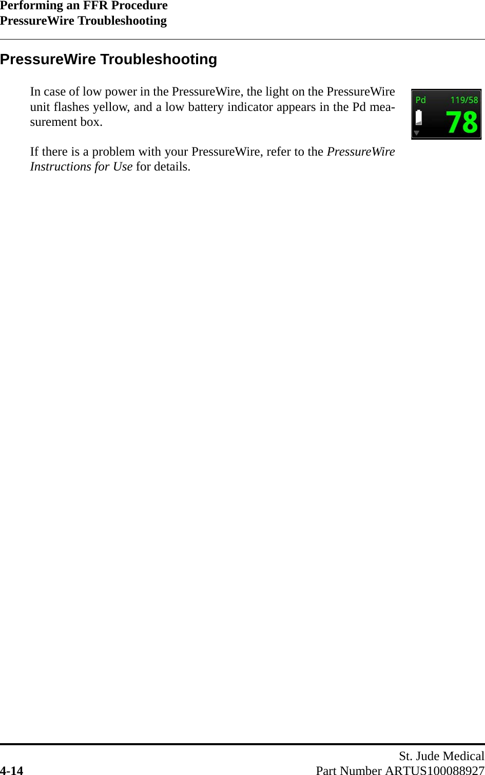 Performing an FFR ProcedurePressureWire TroubleshootingSt. Jude Medical4-14 Part Number ARTUS100088927PressureWire TroubleshootingIn case of low power in the PressureWire, the light on the PressureWireunit flashes yellow, and a low battery indicator appears in the Pd mea-surement box.If there is a problem with your PressureWire, refer to the PressureWireInstructions for Use for details.