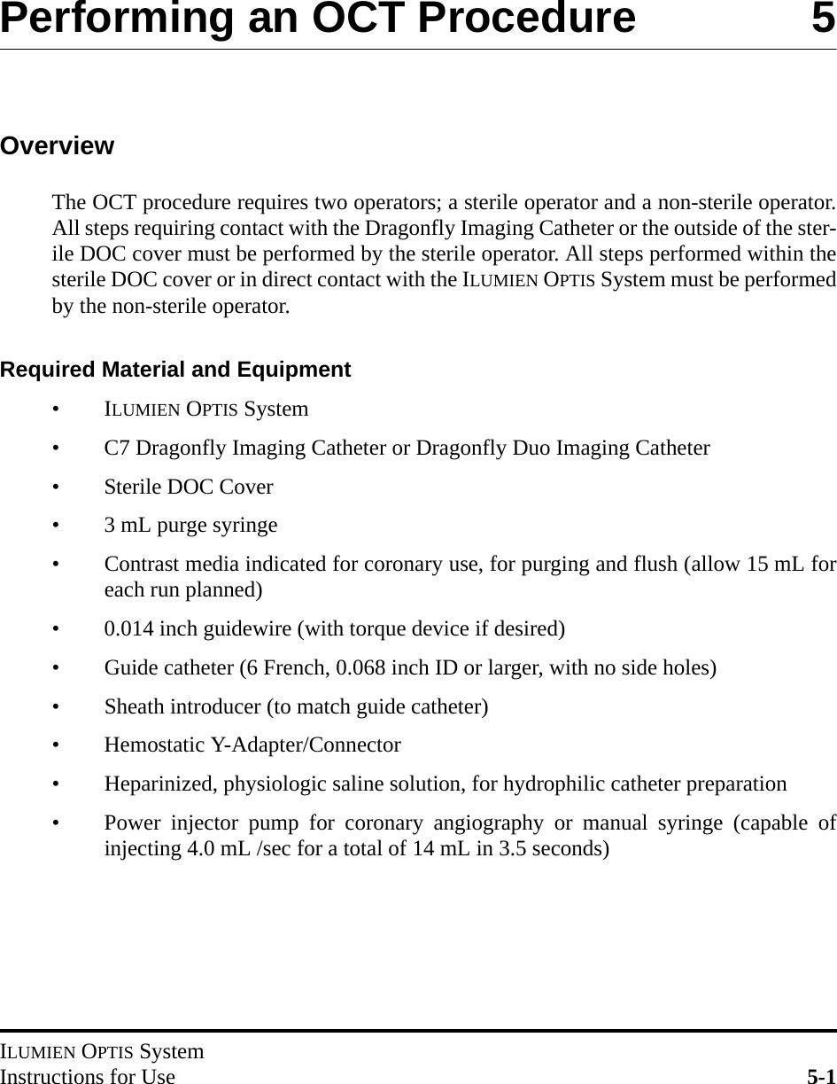 ILUMIEN OPTIS SystemInstructions for Use 5-1Performing an OCT Procedure 5OverviewThe OCT procedure requires two operators; a sterile operator and a non-sterile operator.All steps requiring contact with the Dragonfly Imaging Catheter or the outside of the ster-ile DOC cover must be performed by the sterile operator. All steps performed within thesterile DOC cover or in direct contact with the ILUMIEN OPTIS System must be performedby the non-sterile operator.Required Material and Equipment•ILUMIEN OPTIS System• C7 Dragonfly Imaging Catheter or Dragonfly Duo Imaging Catheter• Sterile DOC Cover• 3 mL purge syringe• Contrast media indicated for coronary use, for purging and flush (allow 15 mL foreach run planned)• 0.014 inch guidewire (with torque device if desired)• Guide catheter (6 French, 0.068 inch ID or larger, with no side holes)• Sheath introducer (to match guide catheter)• Hemostatic Y-Adapter/Connector• Heparinized, physiologic saline solution, for hydrophilic catheter preparation• Power injector pump for coronary angiography or manual syringe (capable ofinjecting 4.0 mL /sec for a total of 14 mL in 3.5 seconds)