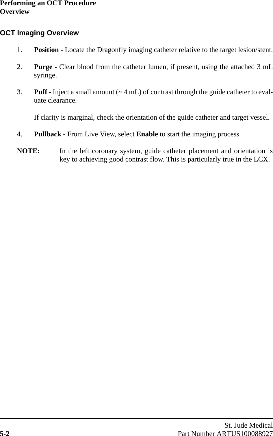 Performing an OCT ProcedureOverviewSt. Jude Medical5-2 Part Number ARTUS100088927OCT Imaging Overview1. Position - Locate the Dragonfly imaging catheter relative to the target lesion/stent.2. Purge - Clear blood from the catheter lumen, if present, using the attached 3 mLsyringe.3. Puff - Inject a small amount (~ 4 mL) of contrast through the guide catheter to eval-uate clearance.If clarity is marginal, check the orientation of the guide catheter and target vessel.4. Pullback - From Live View, select Enable to start the imaging process.NOTE: In the left coronary system, guide catheter placement and orientation iskey to achieving good contrast flow. This is particularly true in the LCX.
