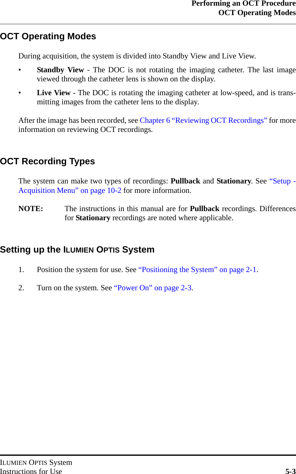 Performing an OCT ProcedureOCT Operating ModesILUMIEN OPTIS SystemInstructions for Use 5-3OCT Operating ModesDuring acquisition, the system is divided into Standby View and Live View.•Standby View - The DOC is not rotating the imaging catheter. The last imageviewed through the catheter lens is shown on the display.•Live View - The DOC is rotating the imaging catheter at low-speed, and is trans-mitting images from the catheter lens to the display.After the image has been recorded, see Chapter 6 “Reviewing OCT Recordings” for moreinformation on reviewing OCT recordings.OCT Recording TypesThe system can make two types of recordings: Pullback and Stationary. See “Setup -Acquisition Menu” on page 10-2 for more information.NOTE: The instructions in this manual are for Pullback recordings. Differencesfor Stationary recordings are noted where applicable.Setting up the ILUMIEN OPTIS System1. Position the system for use. See “Positioning the System” on page 2-1.2. Turn on the system. See “Power On” on page 2-3.