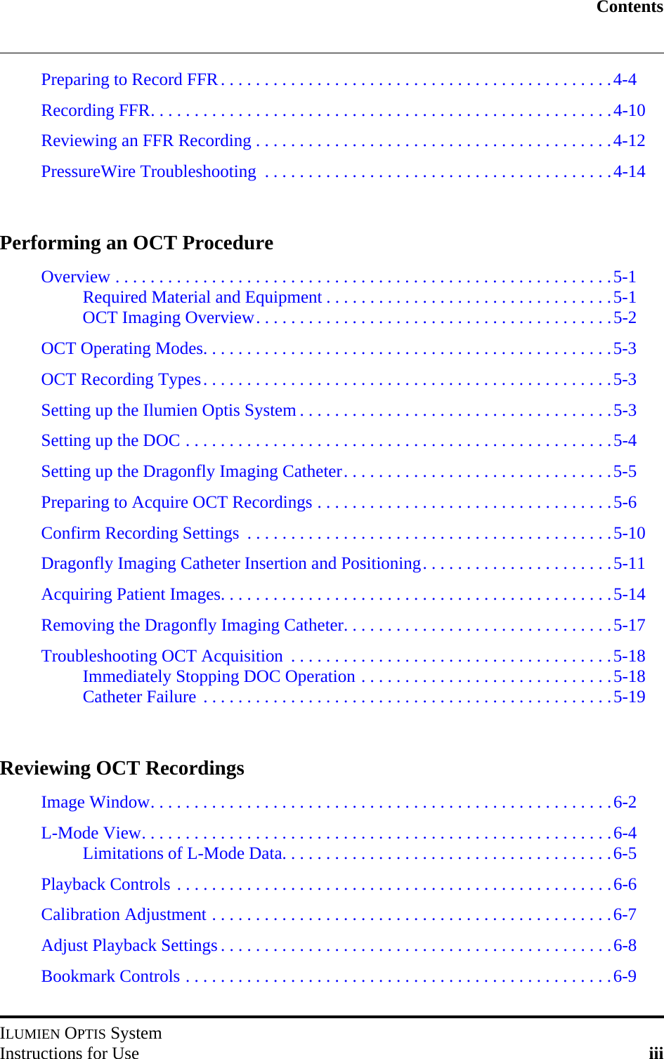 ContentsILUMIEN OPTIS SystemInstructions for Use iiiPreparing to Record FFR. . . . . . . . . . . . . . . . . . . . . . . . . . . . . . . . . . . . . . . . . . . . .4-4Recording FFR. . . . . . . . . . . . . . . . . . . . . . . . . . . . . . . . . . . . . . . . . . . . . . . . . . . . .4-10Reviewing an FFR Recording . . . . . . . . . . . . . . . . . . . . . . . . . . . . . . . . . . . . . . . . .4-12PressureWire Troubleshooting  . . . . . . . . . . . . . . . . . . . . . . . . . . . . . . . . . . . . . . . .4-14Performing an OCT ProcedureOverview . . . . . . . . . . . . . . . . . . . . . . . . . . . . . . . . . . . . . . . . . . . . . . . . . . . . . . . . .5-1Required Material and Equipment . . . . . . . . . . . . . . . . . . . . . . . . . . . . . . . . .5-1OCT Imaging Overview. . . . . . . . . . . . . . . . . . . . . . . . . . . . . . . . . . . . . . . . .5-2OCT Operating Modes. . . . . . . . . . . . . . . . . . . . . . . . . . . . . . . . . . . . . . . . . . . . . . .5-3OCT Recording Types. . . . . . . . . . . . . . . . . . . . . . . . . . . . . . . . . . . . . . . . . . . . . . .5-3Setting up the Ilumien Optis System . . . . . . . . . . . . . . . . . . . . . . . . . . . . . . . . . . . .5-3Setting up the DOC . . . . . . . . . . . . . . . . . . . . . . . . . . . . . . . . . . . . . . . . . . . . . . . . .5-4Setting up the Dragonfly Imaging Catheter. . . . . . . . . . . . . . . . . . . . . . . . . . . . . . .5-5Preparing to Acquire OCT Recordings . . . . . . . . . . . . . . . . . . . . . . . . . . . . . . . . . .5-6Confirm Recording Settings  . . . . . . . . . . . . . . . . . . . . . . . . . . . . . . . . . . . . . . . . . .5-10Dragonfly Imaging Catheter Insertion and Positioning. . . . . . . . . . . . . . . . . . . . . .5-11Acquiring Patient Images. . . . . . . . . . . . . . . . . . . . . . . . . . . . . . . . . . . . . . . . . . . . .5-14Removing the Dragonfly Imaging Catheter. . . . . . . . . . . . . . . . . . . . . . . . . . . . . . .5-17Troubleshooting OCT Acquisition  . . . . . . . . . . . . . . . . . . . . . . . . . . . . . . . . . . . . .5-18Immediately Stopping DOC Operation . . . . . . . . . . . . . . . . . . . . . . . . . . . . .5-18Catheter Failure . . . . . . . . . . . . . . . . . . . . . . . . . . . . . . . . . . . . . . . . . . . . . . .5-19Reviewing OCT RecordingsImage Window. . . . . . . . . . . . . . . . . . . . . . . . . . . . . . . . . . . . . . . . . . . . . . . . . . . . .6-2L-Mode View. . . . . . . . . . . . . . . . . . . . . . . . . . . . . . . . . . . . . . . . . . . . . . . . . . . . . .6-4Limitations of L-Mode Data. . . . . . . . . . . . . . . . . . . . . . . . . . . . . . . . . . . . . .6-5Playback Controls . . . . . . . . . . . . . . . . . . . . . . . . . . . . . . . . . . . . . . . . . . . . . . . . . .6-6Calibration Adjustment . . . . . . . . . . . . . . . . . . . . . . . . . . . . . . . . . . . . . . . . . . . . . .6-7Adjust Playback Settings . . . . . . . . . . . . . . . . . . . . . . . . . . . . . . . . . . . . . . . . . . . . .6-8Bookmark Controls . . . . . . . . . . . . . . . . . . . . . . . . . . . . . . . . . . . . . . . . . . . . . . . . .6-9