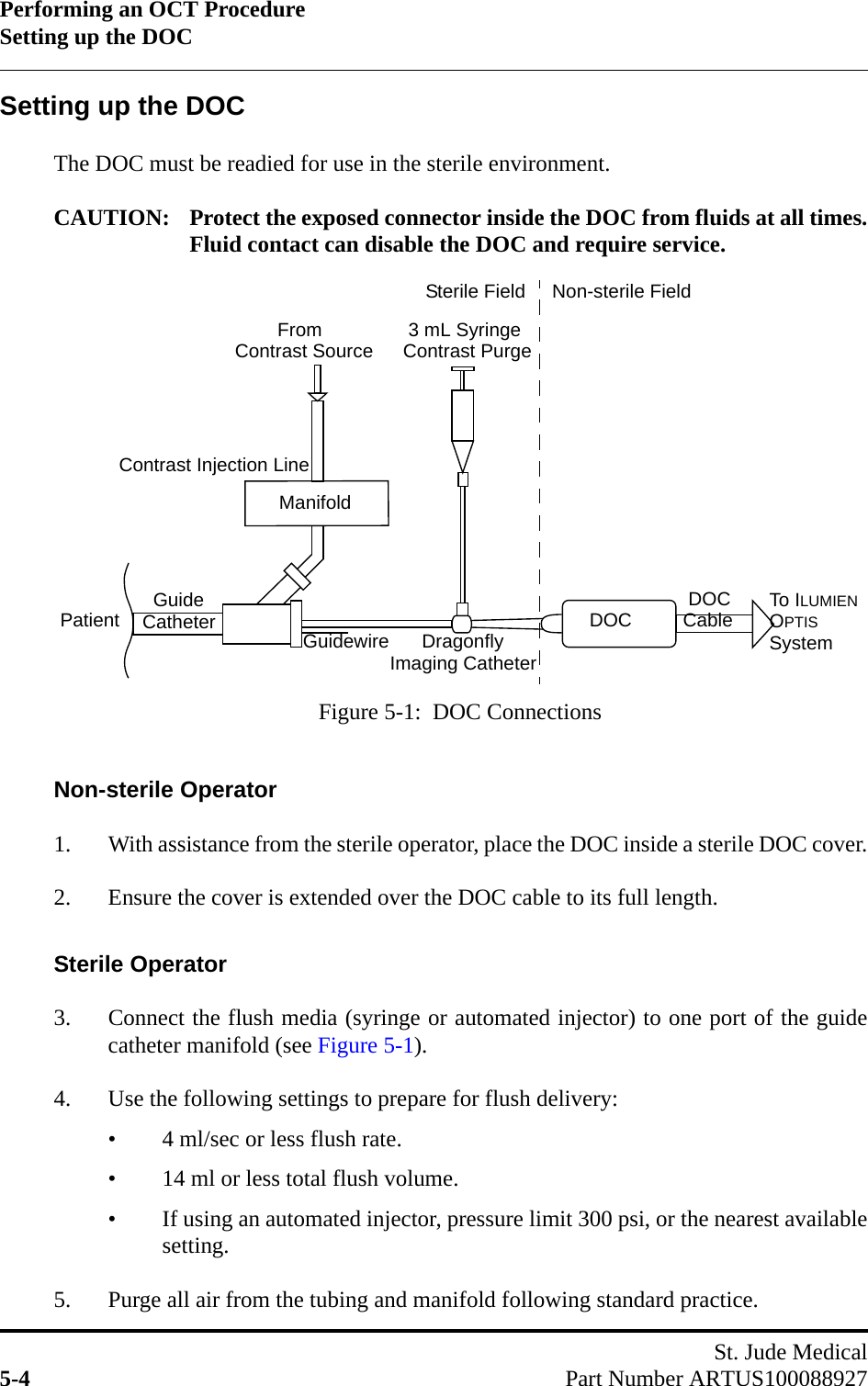 Performing an OCT ProcedureSetting up the DOCSt. Jude Medical5-4 Part Number ARTUS100088927Setting up the DOCThe DOC must be readied for use in the sterile environment.CAUTION: Protect the exposed connector inside the DOC from fluids at all times.Fluid contact can disable the DOC and require service.Non-sterile Operator1. With assistance from the sterile operator, place the DOC inside a sterile DOC cover.2. Ensure the cover is extended over the DOC cable to its full length.Sterile Operator3. Connect the flush media (syringe or automated injector) to one port of the guidecatheter manifold (see Figure 5-1).4. Use the following settings to prepare for flush delivery:• 4 ml/sec or less flush rate.• 14 ml or less total flush volume.• If using an automated injector, pressure limit 300 psi, or the nearest availablesetting.5. Purge all air from the tubing and manifold following standard practice.Figure 5-1:  DOC ConnectionsDOCPatientManifold      Dragonfly DOC        FromContrast Injection Line  Guide 3 mL SyringeCatheter To ILUMIENOPTISSystemCableImaging CatheterContrast Source Contrast PurgeGuidewireSterile Field Non-sterile Field