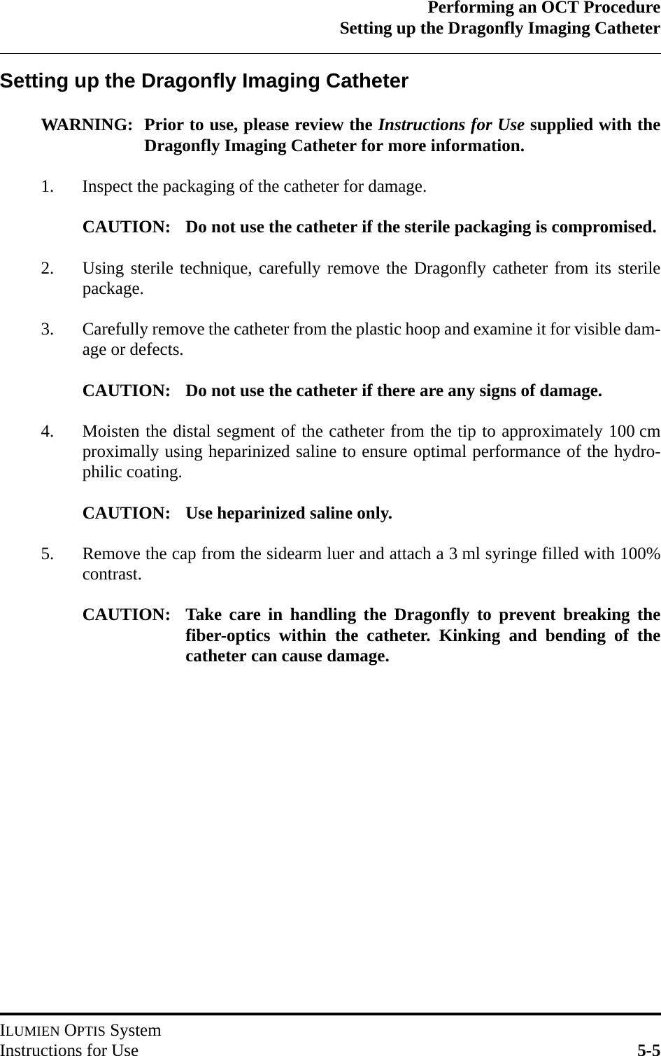 Performing an OCT ProcedureSetting up the Dragonfly Imaging CatheterILUMIEN OPTIS SystemInstructions for Use 5-5Setting up the Dragonfly Imaging CatheterWARNING: Prior to use, please review the Instructions for Use supplied with theDragonfly Imaging Catheter for more information.1. Inspect the packaging of the catheter for damage.CAUTION: Do not use the catheter if the sterile packaging is compromised.2. Using sterile technique, carefully remove the Dragonfly catheter from its sterilepackage.3. Carefully remove the catheter from the plastic hoop and examine it for visible dam-age or defects.CAUTION: Do not use the catheter if there are any signs of damage.4. Moisten the distal segment of the catheter from the tip to approximately 100 cmproximally using heparinized saline to ensure optimal performance of the hydro-philic coating.CAUTION: Use heparinized saline only. 5. Remove the cap from the sidearm luer and attach a 3 ml syringe filled with 100%contrast.CAUTION: Take care in handling the Dragonfly to prevent breaking thefiber-optics within the catheter. Kinking and bending of thecatheter can cause damage. 