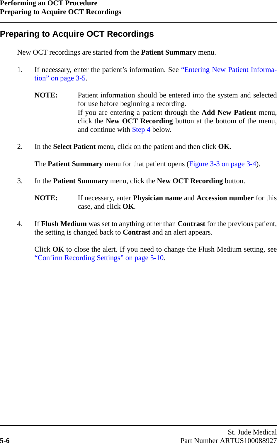 Performing an OCT ProcedurePreparing to Acquire OCT RecordingsSt. Jude Medical5-6 Part Number ARTUS100088927Preparing to Acquire OCT RecordingsNew OCT recordings are started from the Patient Summary menu.1. If necessary, enter the patient’s information. See “Entering New Patient Informa-tion” on page 3-5.NOTE: Patient information should be entered into the system and selectedfor use before beginning a recording.If you are entering a patient through the Add New Patient menu,click the New OCT Recording button at the bottom of the menu,and continue with Step 4 below.2. In the Select Patient menu, click on the patient and then click OK.The Patient Summary menu for that patient opens (Figure 3-3 on page 3-4).3. In the Patient Summary menu, click the New OCT Recording button.NOTE: If necessary, enter Physician name and Accession number for thiscase, and click OK.4. If Flush Medium was set to anything other than Contrast for the previous patient,the setting is changed back to Contrast and an alert appears.Click OK to close the alert. If you need to change the Flush Medium setting, see“Confirm Recording Settings” on page 5-10.