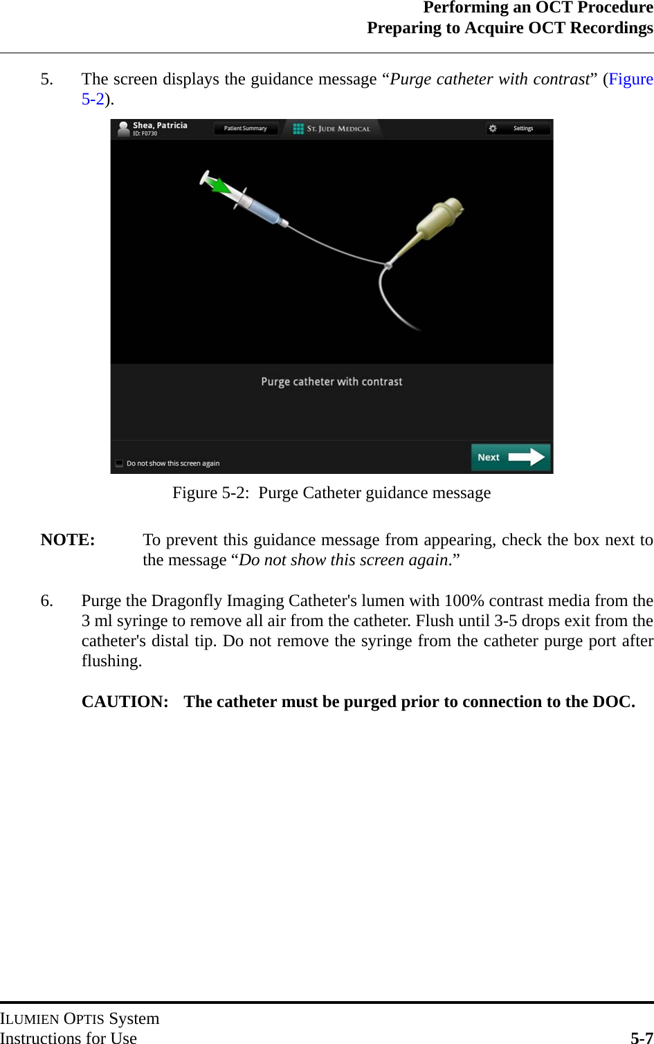 Performing an OCT ProcedurePreparing to Acquire OCT RecordingsILUMIEN OPTIS SystemInstructions for Use 5-75. The screen displays the guidance message “Purge catheter with contrast” (Figure5-2).NOTE: To prevent this guidance message from appearing, check the box next tothe message “Do not show this screen again.”6. Purge the Dragonfly Imaging Catheter&apos;s lumen with 100% contrast media from the3 ml syringe to remove all air from the catheter. Flush until 3-5 drops exit from thecatheter&apos;s distal tip. Do not remove the syringe from the catheter purge port afterflushing.CAUTION: The catheter must be purged prior to connection to the DOC.Figure 5-2:  Purge Catheter guidance message