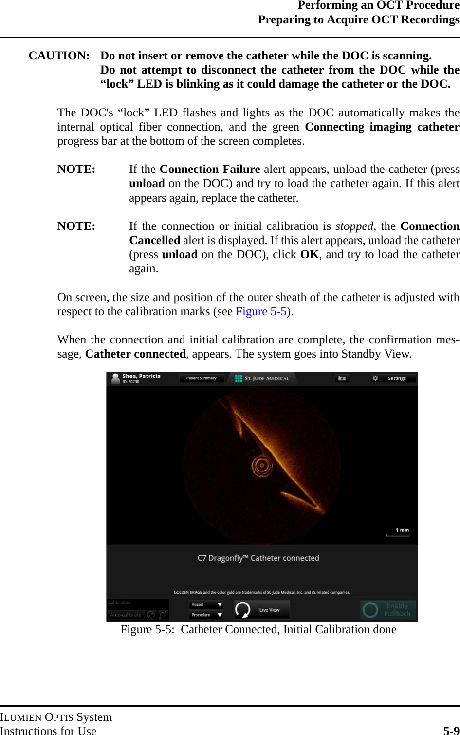 Performing an OCT ProcedurePreparing to Acquire OCT RecordingsILUMIEN OPTIS SystemInstructions for Use 5-9CAUTION: Do not insert or remove the catheter while the DOC is scanning. Do not attempt to disconnect the catheter from the DOC while the“lock” LED is blinking as it could damage the catheter or the DOC. The DOC&apos;s “lock” LED flashes and lights as the DOC automatically makes theinternal optical fiber connection, and the green Connecting imaging catheterprogress bar at the bottom of the screen completes.NOTE: If the Connection Failure alert appears, unload the catheter (pressunload on the DOC) and try to load the catheter again. If this alertappears again, replace the catheter.NOTE: If the connection or initial calibration is stopped, the ConnectionCancelled alert is displayed. If this alert appears, unload the catheter(press unload on the DOC), click OK, and try to load the catheteragain.On screen, the size and position of the outer sheath of the catheter is adjusted withrespect to the calibration marks (see Figure 5-5).When the connection and initial calibration are complete, the confirmation mes-sage, Catheter connected, appears. The system goes into Standby View.Figure 5-5:  Catheter Connected, Initial Calibration done