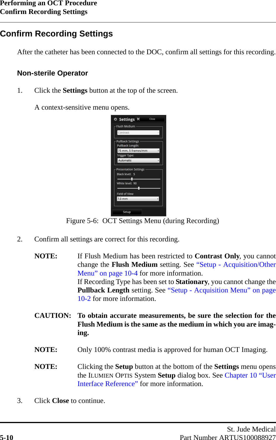 Performing an OCT ProcedureConfirm Recording SettingsSt. Jude Medical5-10 Part Number ARTUS100088927Confirm Recording SettingsAfter the catheter has been connected to the DOC, confirm all settings for this recording.Non-sterile Operator1. Click the Settings button at the top of the screen.A context-sensitive menu opens.2. Confirm all settings are correct for this recording.NOTE: If Flush Medium has been restricted to Contrast Only, you cannotchange the Flush Medium setting. See “Setup - Acquisition/OtherMenu” on page 10-4 for more information. If Recording Type has been set to Stationary, you cannot change thePullback Length setting. See “Setup - Acquisition Menu” on page10-2 for more information.CAUTION: To obtain accurate measurements, be sure the selection for theFlush Medium is the same as the medium in which you are imag-ing.NOTE: Only 100% contrast media is approved for human OCT Imaging.NOTE: Clicking the Setup button at the bottom of the Settings menu opensthe ILUMIEN OPTIS System Setup dialog box. See Chapter 10 “UserInterface Reference” for more information.3. Click Close to continue.Figure 5-6:  OCT Settings Menu (during Recording)
