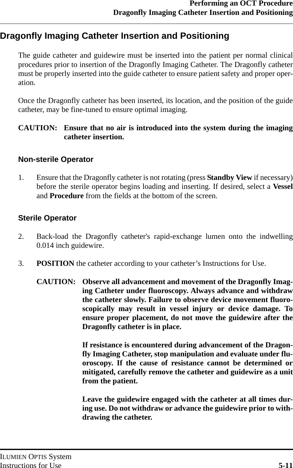 Performing an OCT ProcedureDragonfly Imaging Catheter Insertion and PositioningILUMIEN OPTIS SystemInstructions for Use 5-11Dragonfly Imaging Catheter Insertion and PositioningThe guide catheter and guidewire must be inserted into the patient per normal clinicalprocedures prior to insertion of the Dragonfly Imaging Catheter. The Dragonfly cathetermust be properly inserted into the guide catheter to ensure patient safety and proper oper-ation. Once the Dragonfly catheter has been inserted, its location, and the position of the guidecatheter, may be fine-tuned to ensure optimal imaging.CAUTION: Ensure that no air is introduced into the system during the imagingcatheter insertion.Non-sterile Operator1. Ensure that the Dragonfly catheter is not rotating (press Standby View if necessary)before the sterile operator begins loading and inserting. If desired, select a Vesseland Procedure from the fields at the bottom of the screen.Sterile Operator2. Back-load the Dragonfly catheter&apos;s rapid-exchange lumen onto the indwelling0.014 inch guidewire.3. POSITION the catheter according to your catheter’s Instructions for Use.CAUTION: Observe all advancement and movement of the Dragonfly Imag-ing Catheter under fluoroscopy. Always advance and withdrawthe catheter slowly. Failure to observe device movement fluoro-scopically may result in vessel injury or device damage. Toensure proper placement, do not move the guidewire after theDragonfly catheter is in place.If resistance is encountered during advancement of the Dragon-fly Imaging Catheter, stop manipulation and evaluate under flu-oroscopy. If the cause of resistance cannot be determined ormitigated, carefully remove the catheter and guidewire as a unitfrom the patient.Leave the guidewire engaged with the catheter at all times dur-ing use. Do not withdraw or advance the guidewire prior to with-drawing the catheter.