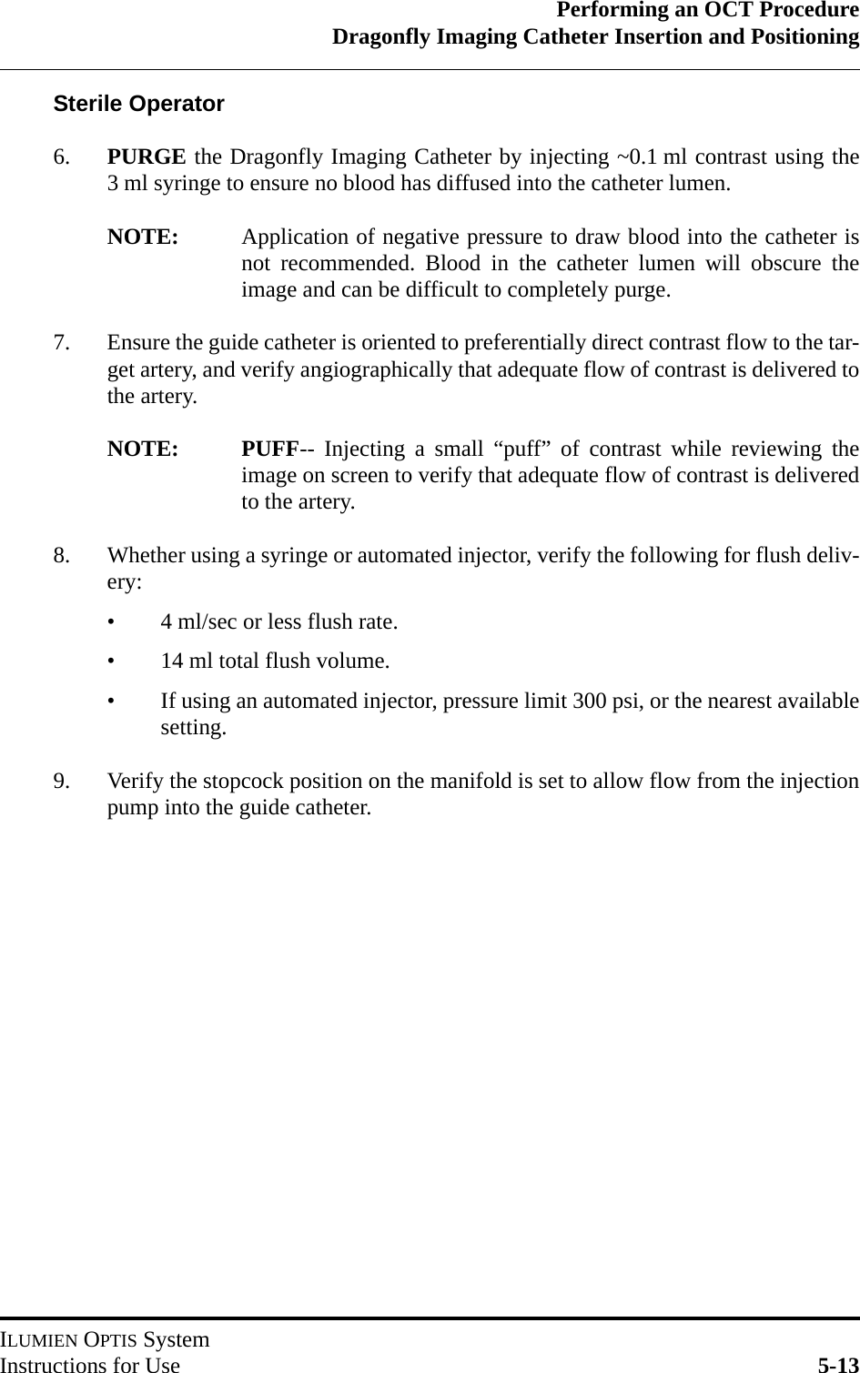 Performing an OCT ProcedureDragonfly Imaging Catheter Insertion and PositioningILUMIEN OPTIS SystemInstructions for Use 5-13Sterile Operator6. PURGE the Dragonfly Imaging Catheter by injecting ~0.1 ml contrast using the3 ml syringe to ensure no blood has diffused into the catheter lumen.NOTE: Application of negative pressure to draw blood into the catheter isnot recommended. Blood in the catheter lumen will obscure theimage and can be difficult to completely purge.7. Ensure the guide catheter is oriented to preferentially direct contrast flow to the tar-get artery, and verify angiographically that adequate flow of contrast is delivered tothe artery.NOTE: PUFF-- Injecting a small “puff” of contrast while reviewing theimage on screen to verify that adequate flow of contrast is deliveredto the artery.8. Whether using a syringe or automated injector, verify the following for flush deliv-ery:• 4 ml/sec or less flush rate.• 14 ml total flush volume.• If using an automated injector, pressure limit 300 psi, or the nearest availablesetting.9. Verify the stopcock position on the manifold is set to allow flow from the injectionpump into the guide catheter.