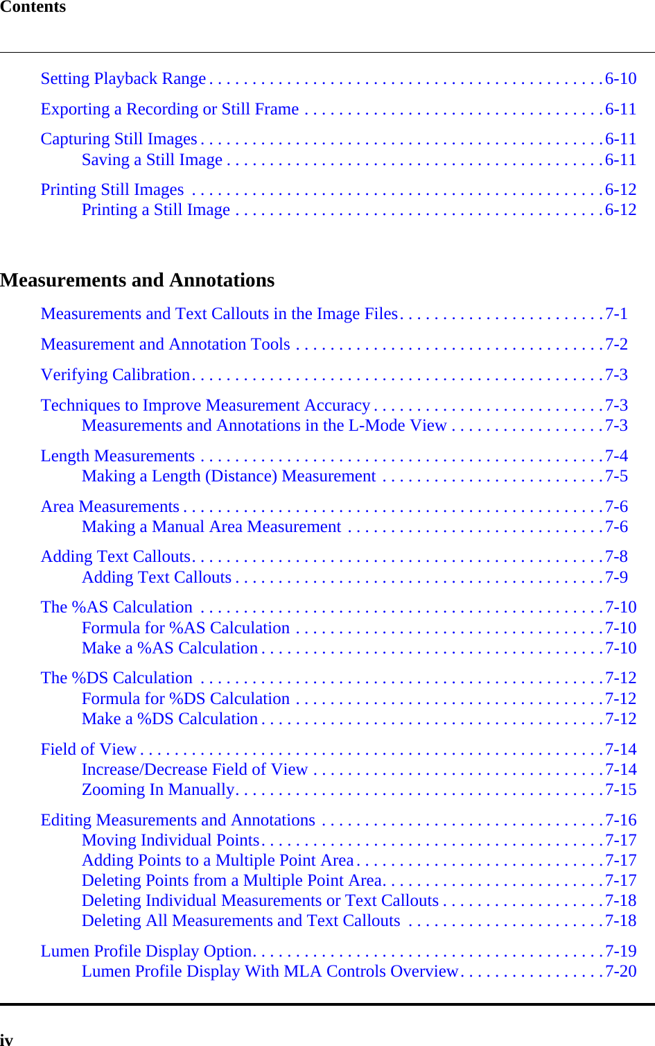 ContentsivSetting Playback Range . . . . . . . . . . . . . . . . . . . . . . . . . . . . . . . . . . . . . . . . . . . . . .6-10Exporting a Recording or Still Frame . . . . . . . . . . . . . . . . . . . . . . . . . . . . . . . . . . .6-11Capturing Still Images . . . . . . . . . . . . . . . . . . . . . . . . . . . . . . . . . . . . . . . . . . . . . . .6-11Saving a Still Image . . . . . . . . . . . . . . . . . . . . . . . . . . . . . . . . . . . . . . . . . . . .6-11Printing Still Images  . . . . . . . . . . . . . . . . . . . . . . . . . . . . . . . . . . . . . . . . . . . . . . . .6-12Printing a Still Image . . . . . . . . . . . . . . . . . . . . . . . . . . . . . . . . . . . . . . . . . . .6-12Measurements and AnnotationsMeasurements and Text Callouts in the Image Files. . . . . . . . . . . . . . . . . . . . . . . .7-1Measurement and Annotation Tools . . . . . . . . . . . . . . . . . . . . . . . . . . . . . . . . . . . .7-2Verifying Calibration. . . . . . . . . . . . . . . . . . . . . . . . . . . . . . . . . . . . . . . . . . . . . . . .7-3Techniques to Improve Measurement Accuracy . . . . . . . . . . . . . . . . . . . . . . . . . . .7-3Measurements and Annotations in the L-Mode View . . . . . . . . . . . . . . . . . .7-3Length Measurements . . . . . . . . . . . . . . . . . . . . . . . . . . . . . . . . . . . . . . . . . . . . . . .7-4Making a Length (Distance) Measurement . . . . . . . . . . . . . . . . . . . . . . . . . .7-5Area Measurements . . . . . . . . . . . . . . . . . . . . . . . . . . . . . . . . . . . . . . . . . . . . . . . . .7-6Making a Manual Area Measurement . . . . . . . . . . . . . . . . . . . . . . . . . . . . . .7-6Adding Text Callouts. . . . . . . . . . . . . . . . . . . . . . . . . . . . . . . . . . . . . . . . . . . . . . . .7-8Adding Text Callouts . . . . . . . . . . . . . . . . . . . . . . . . . . . . . . . . . . . . . . . . . . .7-9The %AS Calculation  . . . . . . . . . . . . . . . . . . . . . . . . . . . . . . . . . . . . . . . . . . . . . . .7-10Formula for %AS Calculation . . . . . . . . . . . . . . . . . . . . . . . . . . . . . . . . . . . .7-10Make a %AS Calculation . . . . . . . . . . . . . . . . . . . . . . . . . . . . . . . . . . . . . . . .7-10The %DS Calculation  . . . . . . . . . . . . . . . . . . . . . . . . . . . . . . . . . . . . . . . . . . . . . . .7-12Formula for %DS Calculation . . . . . . . . . . . . . . . . . . . . . . . . . . . . . . . . . . . .7-12Make a %DS Calculation . . . . . . . . . . . . . . . . . . . . . . . . . . . . . . . . . . . . . . . .7-12Field of View . . . . . . . . . . . . . . . . . . . . . . . . . . . . . . . . . . . . . . . . . . . . . . . . . . . . . .7-14Increase/Decrease Field of View . . . . . . . . . . . . . . . . . . . . . . . . . . . . . . . . . .7-14Zooming In Manually. . . . . . . . . . . . . . . . . . . . . . . . . . . . . . . . . . . . . . . . . . .7-15Editing Measurements and Annotations . . . . . . . . . . . . . . . . . . . . . . . . . . . . . . . . .7-16Moving Individual Points. . . . . . . . . . . . . . . . . . . . . . . . . . . . . . . . . . . . . . . .7-17Adding Points to a Multiple Point Area. . . . . . . . . . . . . . . . . . . . . . . . . . . . .7-17Deleting Points from a Multiple Point Area. . . . . . . . . . . . . . . . . . . . . . . . . .7-17Deleting Individual Measurements or Text Callouts . . . . . . . . . . . . . . . . . . .7-18Deleting All Measurements and Text Callouts  . . . . . . . . . . . . . . . . . . . . . . .7-18Lumen Profile Display Option. . . . . . . . . . . . . . . . . . . . . . . . . . . . . . . . . . . . . . . . .7-19Lumen Profile Display With MLA Controls Overview. . . . . . . . . . . . . . . . .7-20