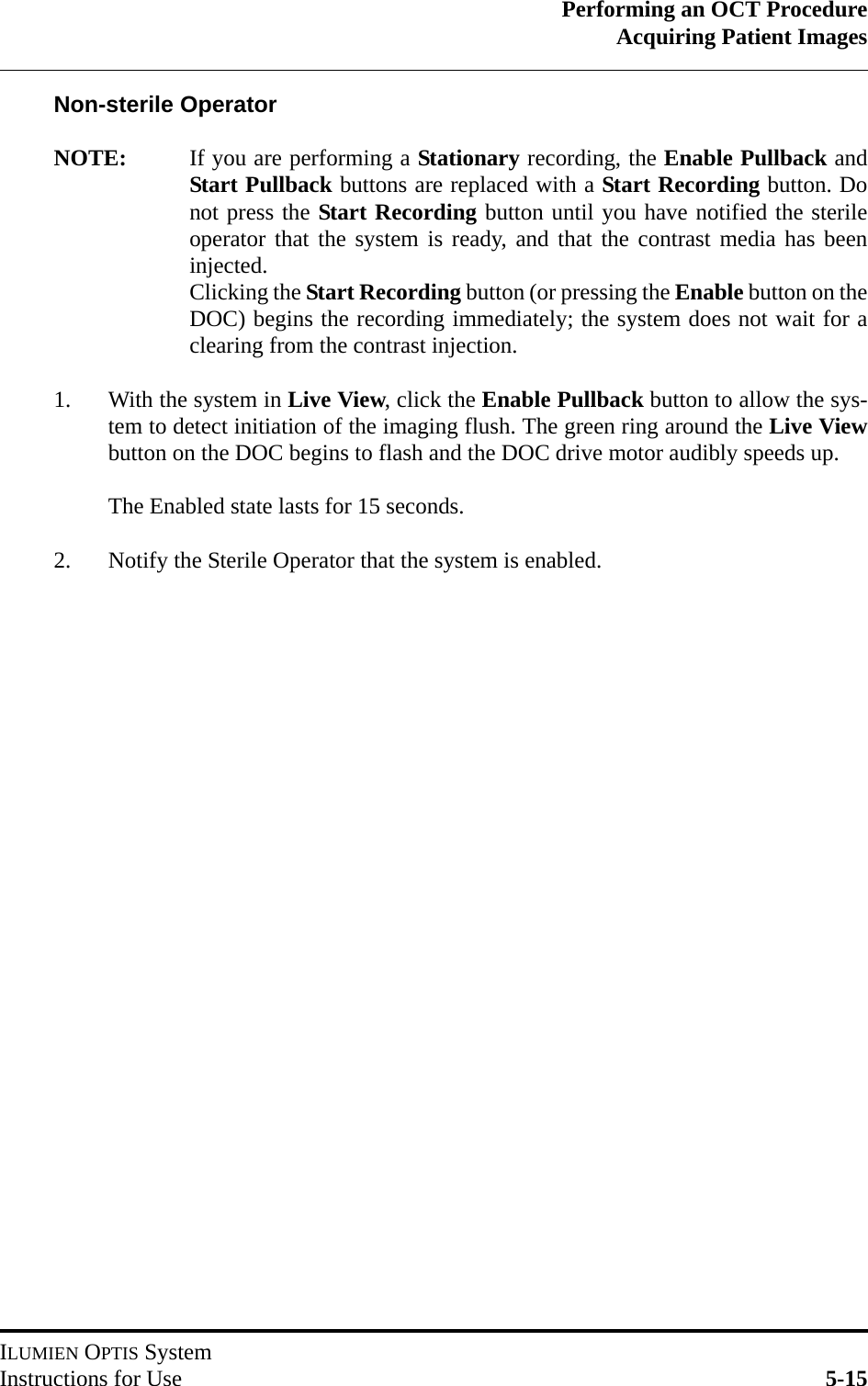 Performing an OCT ProcedureAcquiring Patient ImagesILUMIEN OPTIS SystemInstructions for Use 5-15Non-sterile OperatorNOTE: If you are performing a Stationary recording, the Enable Pullback andStart Pullback buttons are replaced with a Start Recording button. Donot press the Start Recording button until you have notified the sterileoperator that the system is ready, and that the contrast media has beeninjected. Clicking the Start Recording button (or pressing the Enable button on theDOC) begins the recording immediately; the system does not wait for aclearing from the contrast injection.1. With the system in Live View, click the Enable Pullback button to allow the sys-tem to detect initiation of the imaging flush. The green ring around the Live Viewbutton on the DOC begins to flash and the DOC drive motor audibly speeds up. The Enabled state lasts for 15 seconds.2. Notify the Sterile Operator that the system is enabled.