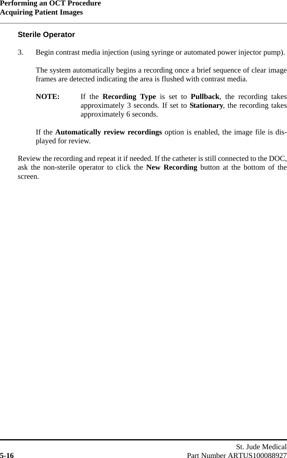 Performing an OCT ProcedureAcquiring Patient ImagesSt. Jude Medical5-16 Part Number ARTUS100088927Sterile Operator3. Begin contrast media injection (using syringe or automated power injector pump).The system automatically begins a recording once a brief sequence of clear imageframes are detected indicating the area is flushed with contrast media.NOTE: If the Recording Type is set to Pullback, the recording takesapproximately 3 seconds. If set to Stationary, the recording takesapproximately 6 seconds.If the Automatically review recordings option is enabled, the image file is dis-played for review.Review the recording and repeat it if needed. If the catheter is still connected to the DOC,ask the non-sterile operator to click the New Recording button at the bottom of thescreen.