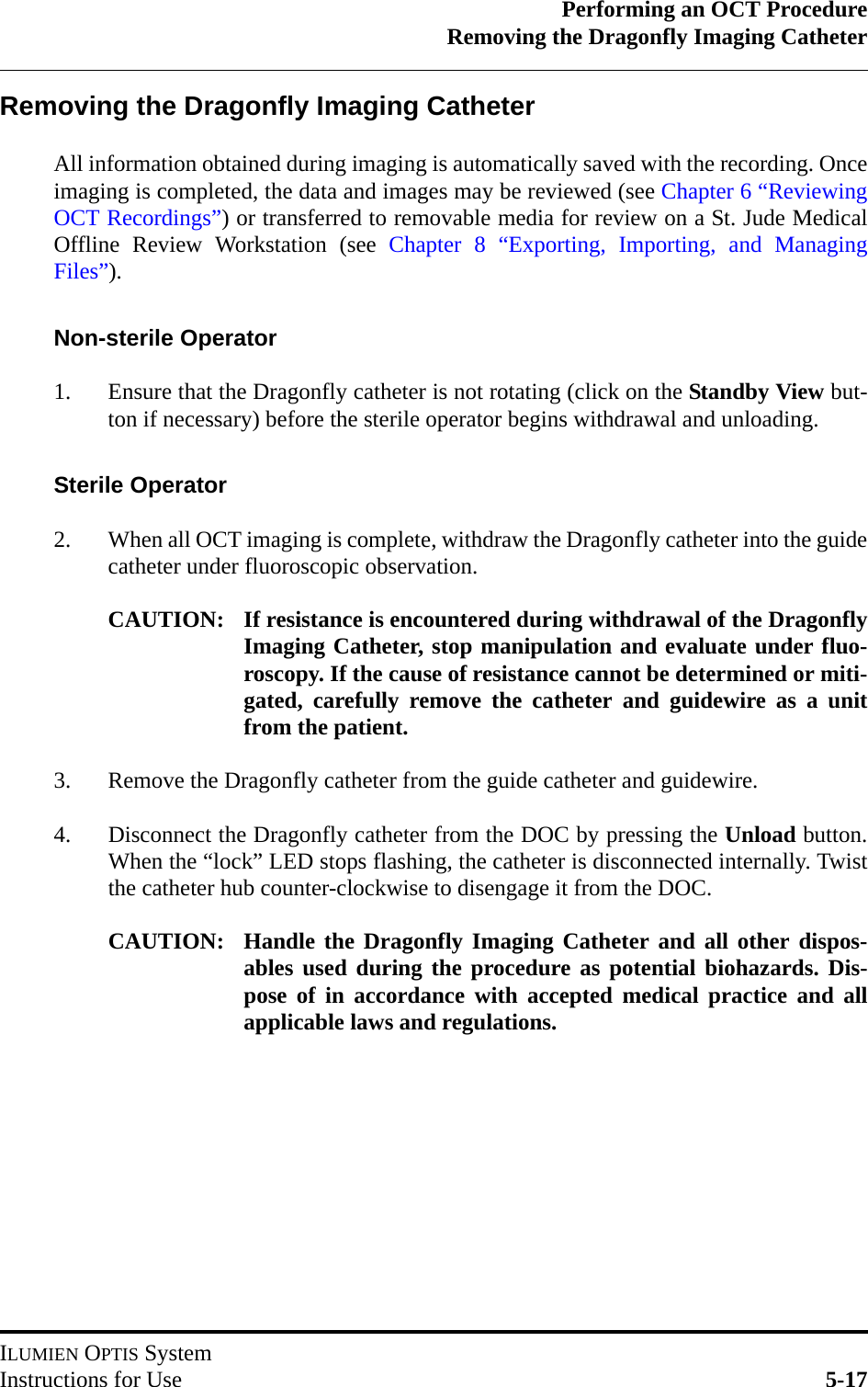 Performing an OCT ProcedureRemoving the Dragonfly Imaging CatheterILUMIEN OPTIS SystemInstructions for Use 5-17Removing the Dragonfly Imaging CatheterAll information obtained during imaging is automatically saved with the recording. Onceimaging is completed, the data and images may be reviewed (see Chapter 6 “ReviewingOCT Recordings”) or transferred to removable media for review on a St. Jude MedicalOffline Review Workstation (see Chapter 8 “Exporting, Importing, and ManagingFiles”).Non-sterile Operator1. Ensure that the Dragonfly catheter is not rotating (click on the Standby View but-ton if necessary) before the sterile operator begins withdrawal and unloading.Sterile Operator2. When all OCT imaging is complete, withdraw the Dragonfly catheter into the guidecatheter under fluoroscopic observation.CAUTION: If resistance is encountered during withdrawal of the DragonflyImaging Catheter, stop manipulation and evaluate under fluo-roscopy. If the cause of resistance cannot be determined or miti-gated, carefully remove the catheter and guidewire as a unitfrom the patient.3. Remove the Dragonfly catheter from the guide catheter and guidewire.4. Disconnect the Dragonfly catheter from the DOC by pressing the Unload button.When the “lock” LED stops flashing, the catheter is disconnected internally. Twistthe catheter hub counter-clockwise to disengage it from the DOC.CAUTION: Handle the Dragonfly Imaging Catheter and all other dispos-ables used during the procedure as potential biohazards. Dis-pose of in accordance with accepted medical practice and allapplicable laws and regulations.