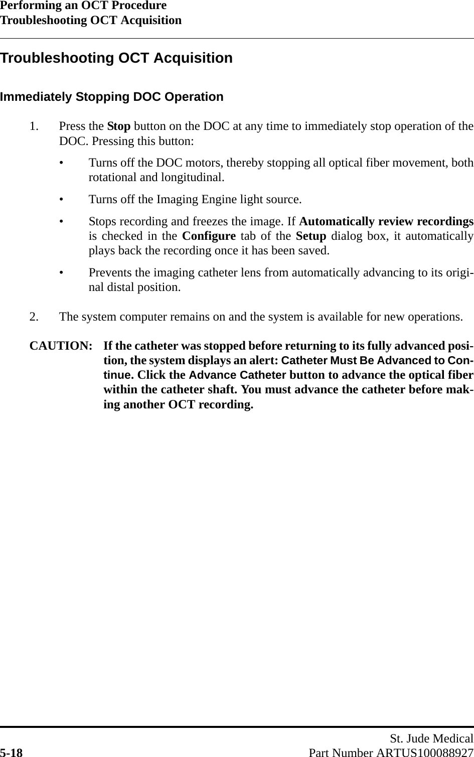 Performing an OCT ProcedureTroubleshooting OCT AcquisitionSt. Jude Medical5-18 Part Number ARTUS100088927Troubleshooting OCT AcquisitionImmediately Stopping DOC Operation1. Press the Stop button on the DOC at any time to immediately stop operation of theDOC. Pressing this button:• Turns off the DOC motors, thereby stopping all optical fiber movement, bothrotational and longitudinal.• Turns off the Imaging Engine light source.• Stops recording and freezes the image. If Automatically review recordingsis checked in the Configure tab of the Setup dialog box, it automaticallyplays back the recording once it has been saved.• Prevents the imaging catheter lens from automatically advancing to its origi-nal distal position. 2. The system computer remains on and the system is available for new operations.CAUTION: If the catheter was stopped before returning to its fully advanced posi-tion, the system displays an alert: Catheter Must Be Advanced to Con-tinue. Click the Advance Catheter button to advance the optical fiberwithin the catheter shaft. You must advance the catheter before mak-ing another OCT recording.