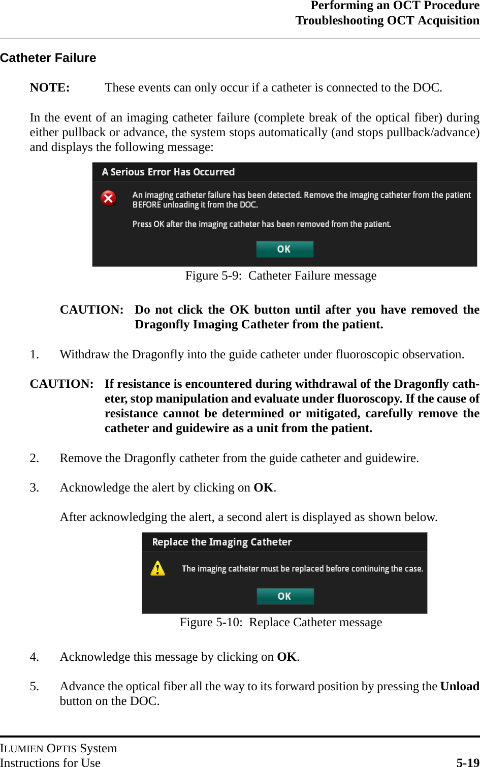 Performing an OCT ProcedureTroubleshooting OCT AcquisitionILUMIEN OPTIS SystemInstructions for Use 5-19Catheter FailureNOTE: These events can only occur if a catheter is connected to the DOC.In the event of an imaging catheter failure (complete break of the optical fiber) duringeither pullback or advance, the system stops automatically (and stops pullback/advance)and displays the following message:CAUTION: Do not click the OK button until after you have removed theDragonfly Imaging Catheter from the patient.1. Withdraw the Dragonfly into the guide catheter under fluoroscopic observation.CAUTION: If resistance is encountered during withdrawal of the Dragonfly cath-eter, stop manipulation and evaluate under fluoroscopy. If the cause ofresistance cannot be determined or mitigated, carefully remove thecatheter and guidewire as a unit from the patient.2. Remove the Dragonfly catheter from the guide catheter and guidewire.3. Acknowledge the alert by clicking on OK.After acknowledging the alert, a second alert is displayed as shown below.4. Acknowledge this message by clicking on OK.5. Advance the optical fiber all the way to its forward position by pressing the Unloadbutton on the DOC.Figure 5-9:  Catheter Failure messageFigure 5-10:  Replace Catheter message