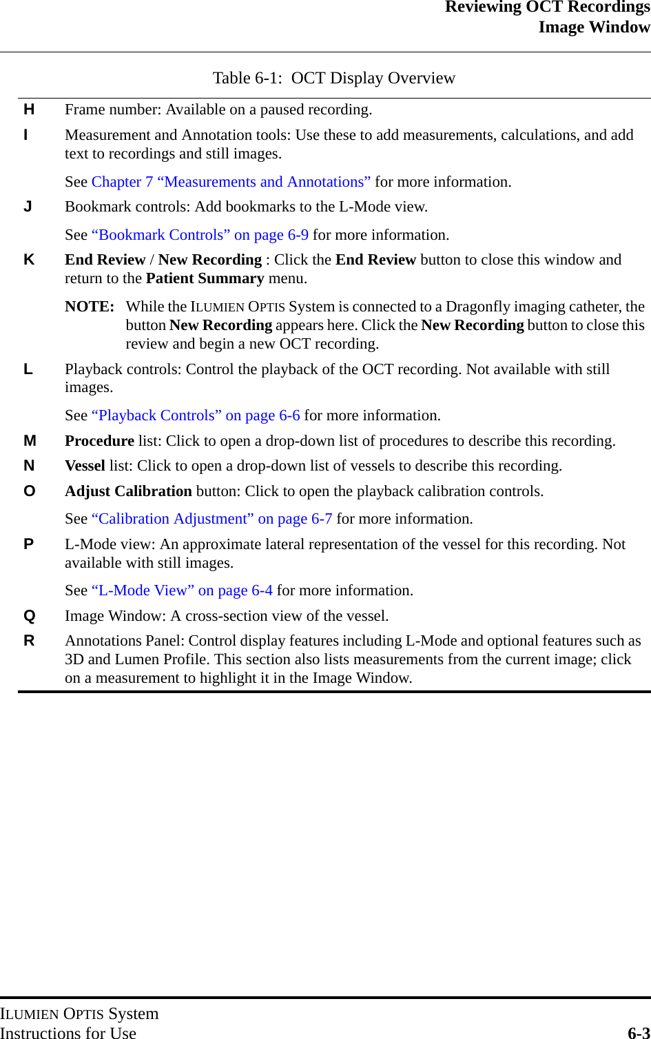 Reviewing OCT RecordingsImage WindowILUMIEN OPTIS SystemInstructions for Use 6-3HFrame number: Available on a paused recording.IMeasurement and Annotation tools: Use these to add measurements, calculations, and add text to recordings and still images.See Chapter 7 “Measurements and Annotations” for more information.JBookmark controls: Add bookmarks to the L-Mode view.See “Bookmark Controls” on page 6-9 for more information.KEnd Review / New Recording : Click the End Review button to close this window and return to the Patient Summary menu.NOTE: While the ILUMIEN OPTIS System is connected to a Dragonfly imaging catheter, thebutton New Recording appears here. Click the New Recording button to close thisreview and begin a new OCT recording.LPlayback controls: Control the playback of the OCT recording. Not available with still images.See “Playback Controls” on page 6-6 for more information.MProcedure list: Click to open a drop-down list of procedures to describe this recording.NVessel list: Click to open a drop-down list of vessels to describe this recording.OAdjust Calibration button: Click to open the playback calibration controls.See “Calibration Adjustment” on page 6-7 for more information.PL-Mode view: An approximate lateral representation of the vessel for this recording. Not available with still images.See “L-Mode View” on page 6-4 for more information.QImage Window: A cross-section view of the vessel.RAnnotations Panel: Control display features including L-Mode and optional features such as 3D and Lumen Profile. This section also lists measurements from the current image; click on a measurement to highlight it in the Image Window.Table 6-1:  OCT Display Overview