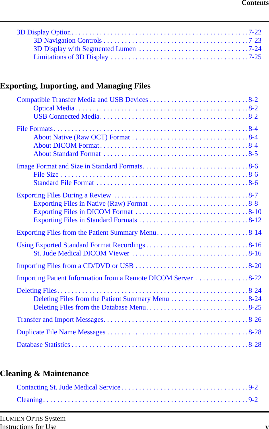 ContentsILUMIEN OPTIS SystemInstructions for Use v3D Display Option. . . . . . . . . . . . . . . . . . . . . . . . . . . . . . . . . . . . . . . . . . . . . . . . . .7-223D Navigation Controls . . . . . . . . . . . . . . . . . . . . . . . . . . . . . . . . . . . . . . . . .7-233D Display with Segmented Lumen  . . . . . . . . . . . . . . . . . . . . . . . . . . . . . . .7-24Limitations of 3D Display . . . . . . . . . . . . . . . . . . . . . . . . . . . . . . . . . . . . . . .7-25Exporting, Importing, and Managing FilesCompatible Transfer Media and USB Devices . . . . . . . . . . . . . . . . . . . . . . . . . . . .8-2Optical Media. . . . . . . . . . . . . . . . . . . . . . . . . . . . . . . . . . . . . . . . . . . . . . . . .8-2USB Connected Media. . . . . . . . . . . . . . . . . . . . . . . . . . . . . . . . . . . . . . . . . .8-2File Formats. . . . . . . . . . . . . . . . . . . . . . . . . . . . . . . . . . . . . . . . . . . . . . . . . . . . . . .8-4About Native (Raw OCT) Format . . . . . . . . . . . . . . . . . . . . . . . . . . . . . . . . .8-4About DICOM Format. . . . . . . . . . . . . . . . . . . . . . . . . . . . . . . . . . . . . . . . . .8-4About Standard Format  . . . . . . . . . . . . . . . . . . . . . . . . . . . . . . . . . . . . . . . . .8-5Image Format and Size in Standard Formats. . . . . . . . . . . . . . . . . . . . . . . . . . . . . .8-6File Size . . . . . . . . . . . . . . . . . . . . . . . . . . . . . . . . . . . . . . . . . . . . . . . . . . . . .8-6Standard File Format . . . . . . . . . . . . . . . . . . . . . . . . . . . . . . . . . . . . . . . . . . .8-6Exporting Files During a Review  . . . . . . . . . . . . . . . . . . . . . . . . . . . . . . . . . . . . . .8-7Exporting Files in Native (Raw) Format . . . . . . . . . . . . . . . . . . . . . . . . . . . .8-8Exporting Files in DICOM Format  . . . . . . . . . . . . . . . . . . . . . . . . . . . . . . . .8-10Exporting Files in Standard Formats . . . . . . . . . . . . . . . . . . . . . . . . . . . . . . .8-12Exporting Files from the Patient Summary Menu. . . . . . . . . . . . . . . . . . . . . . . . . .8-14Using Exported Standard Format Recordings . . . . . . . . . . . . . . . . . . . . . . . . . . . . .8-16St. Jude Medical DICOM Viewer . . . . . . . . . . . . . . . . . . . . . . . . . . . . . . . . .8-16Importing Files from a CD/DVD or USB . . . . . . . . . . . . . . . . . . . . . . . . . . . . . . . .8-20Importing Patient Information from a Remote DICOM Server  . . . . . . . . . . . . . . .8-22Deleting Files. . . . . . . . . . . . . . . . . . . . . . . . . . . . . . . . . . . . . . . . . . . . . . . . . . . . . .8-24Deleting Files from the Patient Summary Menu . . . . . . . . . . . . . . . . . . . . . .8-24Deleting Files from the Database Menu. . . . . . . . . . . . . . . . . . . . . . . . . . . . .8-25Transfer and Import Messages. . . . . . . . . . . . . . . . . . . . . . . . . . . . . . . . . . . . . . . . .8-26Duplicate File Name Messages . . . . . . . . . . . . . . . . . . . . . . . . . . . . . . . . . . . . . . . .8-28Database Statistics . . . . . . . . . . . . . . . . . . . . . . . . . . . . . . . . . . . . . . . . . . . . . . . . . .8-28Cleaning &amp; MaintenanceContacting St. Jude Medical Service. . . . . . . . . . . . . . . . . . . . . . . . . . . . . . . . . . . .9-2Cleaning. . . . . . . . . . . . . . . . . . . . . . . . . . . . . . . . . . . . . . . . . . . . . . . . . . . . . . . . . .9-2