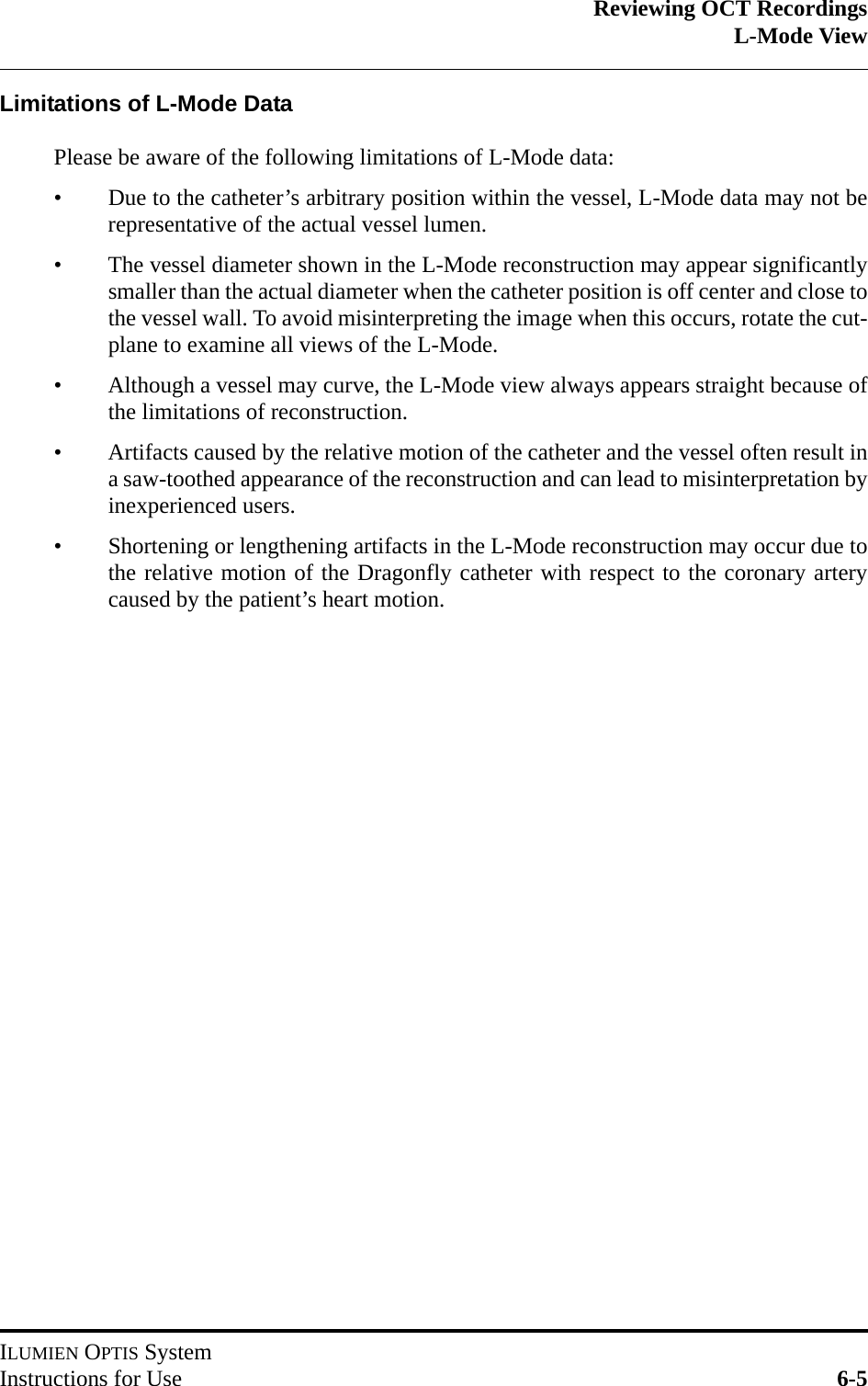 Reviewing OCT RecordingsL-Mode ViewILUMIEN OPTIS SystemInstructions for Use 6-5Limitations of L-Mode DataPlease be aware of the following limitations of L-Mode data:• Due to the catheter’s arbitrary position within the vessel, L-Mode data may not berepresentative of the actual vessel lumen.• The vessel diameter shown in the L-Mode reconstruction may appear significantlysmaller than the actual diameter when the catheter position is off center and close tothe vessel wall. To avoid misinterpreting the image when this occurs, rotate the cut-plane to examine all views of the L-Mode.• Although a vessel may curve, the L-Mode view always appears straight because ofthe limitations of reconstruction.• Artifacts caused by the relative motion of the catheter and the vessel often result ina saw-toothed appearance of the reconstruction and can lead to misinterpretation byinexperienced users.• Shortening or lengthening artifacts in the L-Mode reconstruction may occur due tothe relative motion of the Dragonfly catheter with respect to the coronary arterycaused by the patient’s heart motion.