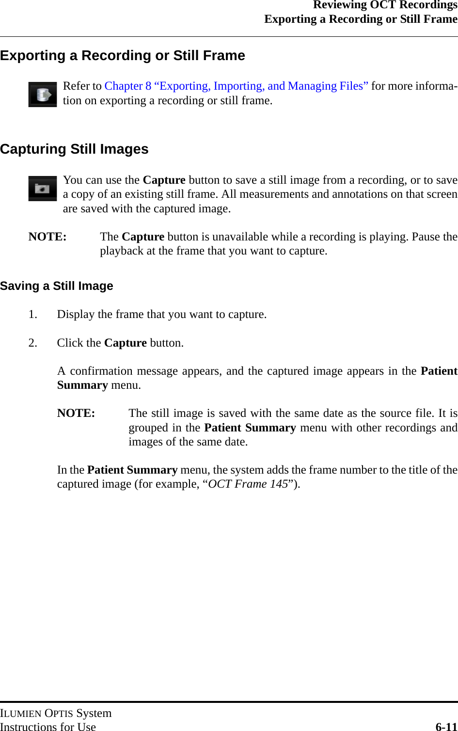 Reviewing OCT RecordingsExporting a Recording or Still FrameILUMIEN OPTIS SystemInstructions for Use 6-11Exporting a Recording or Still FrameRefer to Chapter 8 “Exporting, Importing, and Managing Files” for more informa-tion on exporting a recording or still frame.Capturing Still ImagesYou can use the Capture button to save a still image from a recording, or to savea copy of an existing still frame. All measurements and annotations on that screenare saved with the captured image.NOTE: The Capture button is unavailable while a recording is playing. Pause theplayback at the frame that you want to capture.Saving a Still Image1. Display the frame that you want to capture.2. Click the Capture button.A confirmation message appears, and the captured image appears in the PatientSummary menu.NOTE: The still image is saved with the same date as the source file. It isgrouped in the Patient Summary menu with other recordings andimages of the same date.In the Patient Summary menu, the system adds the frame number to the title of thecaptured image (for example, “OCT Frame 145”).