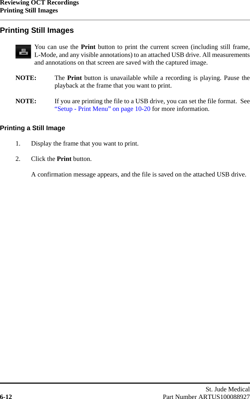 Reviewing OCT RecordingsPrinting Still ImagesSt. Jude Medical6-12 Part Number ARTUS100088927Printing Still ImagesYou can use the Print button to print the current screen (including still frame,L-Mode, and any visible annotations) to an attached USB drive. All measurementsand annotations on that screen are saved with the captured image.NOTE: The Print button is unavailable while a recording is playing. Pause theplayback at the frame that you want to print.NOTE: If you are printing the file to a USB drive, you can set the file format.  See“Setup - Print Menu” on page 10-20 for more information.Printing a Still Image1. Display the frame that you want to print.2. Click the Print button.A confirmation message appears, and the file is saved on the attached USB drive.