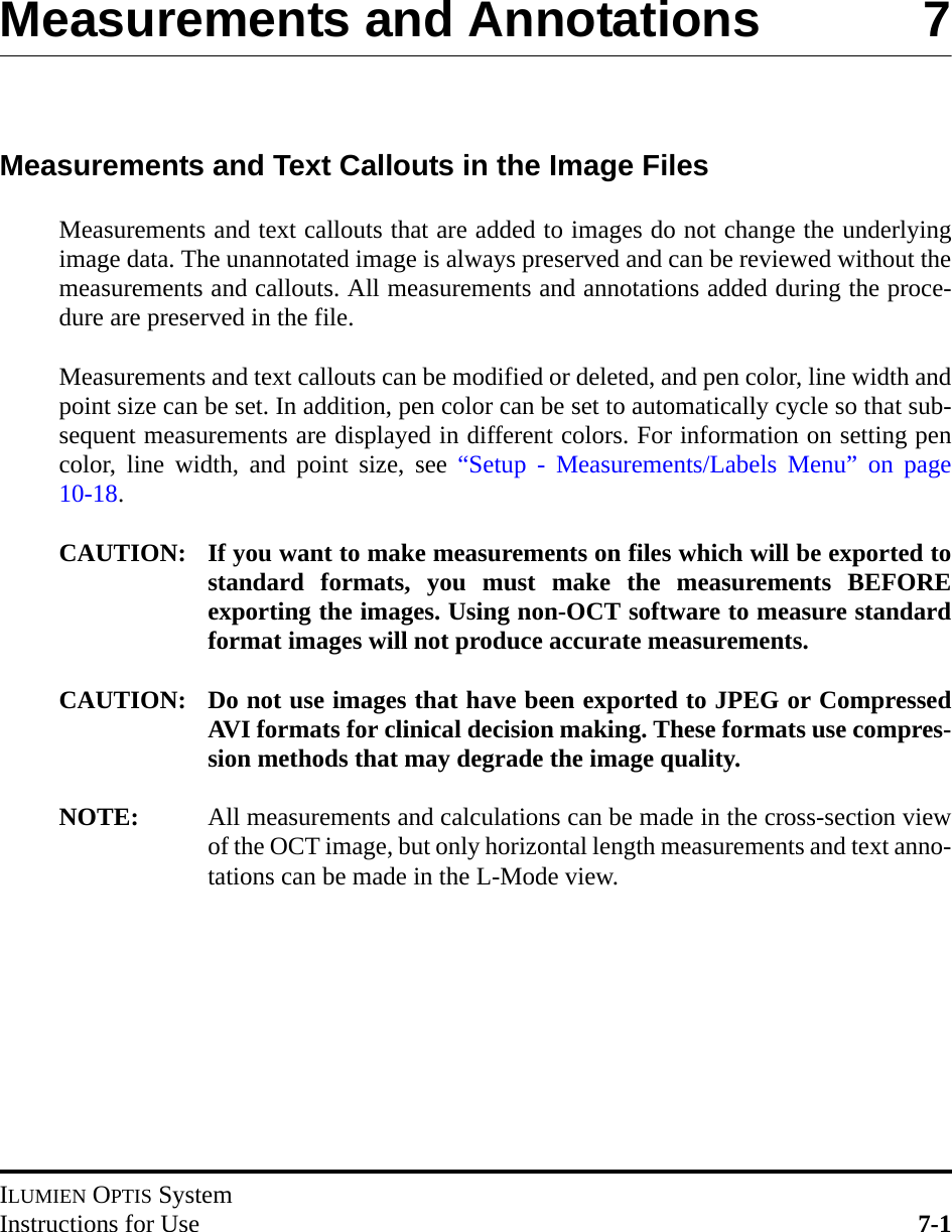 ILUMIEN OPTIS SystemInstructions for Use 7-1Measurements and Annotations 7Measurements and Text Callouts in the Image FilesMeasurements and text callouts that are added to images do not change the underlyingimage data. The unannotated image is always preserved and can be reviewed without themeasurements and callouts. All measurements and annotations added during the proce-dure are preserved in the file.Measurements and text callouts can be modified or deleted, and pen color, line width andpoint size can be set. In addition, pen color can be set to automatically cycle so that sub-sequent measurements are displayed in different colors. For information on setting pencolor, line width, and point size, see “Setup - Measurements/Labels Menu” on page10-18.CAUTION: If you want to make measurements on files which will be exported tostandard formats, you must make the measurements BEFOREexporting the images. Using non-OCT software to measure standardformat images will not produce accurate measurements.CAUTION: Do not use images that have been exported to JPEG or CompressedAVI formats for clinical decision making. These formats use compres-sion methods that may degrade the image quality.NOTE: All measurements and calculations can be made in the cross-section viewof the OCT image, but only horizontal length measurements and text anno-tations can be made in the L-Mode view.