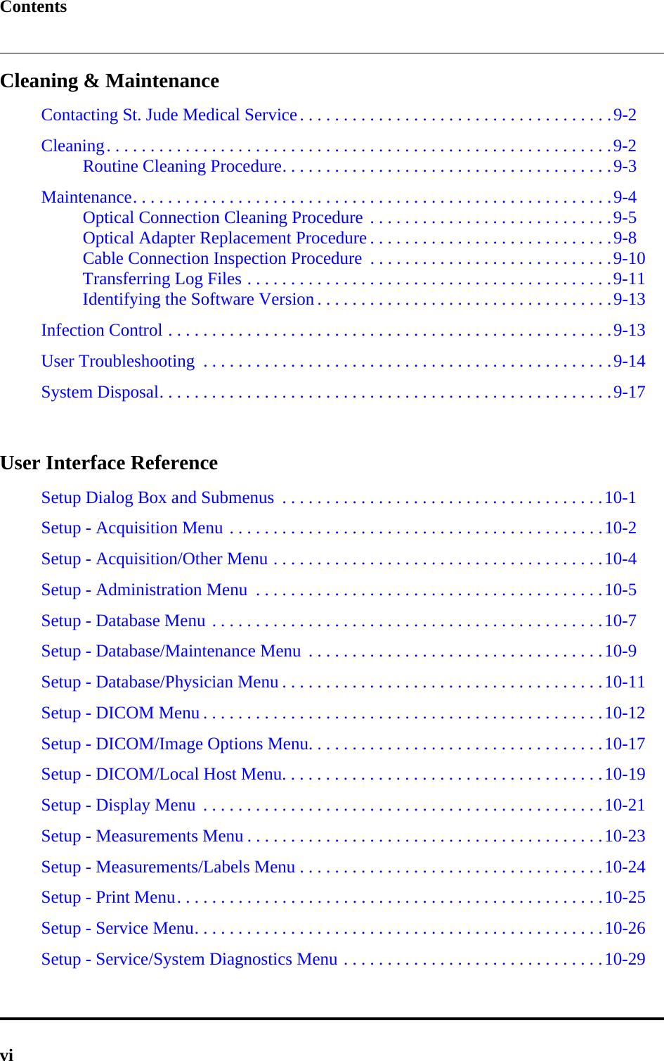 ContentsviCleaning &amp; MaintenanceContacting St. Jude Medical Service. . . . . . . . . . . . . . . . . . . . . . . . . . . . . . . . . . . .9-2Cleaning. . . . . . . . . . . . . . . . . . . . . . . . . . . . . . . . . . . . . . . . . . . . . . . . . . . . . . . . . .9-2Routine Cleaning Procedure. . . . . . . . . . . . . . . . . . . . . . . . . . . . . . . . . . . . . .9-3Maintenance. . . . . . . . . . . . . . . . . . . . . . . . . . . . . . . . . . . . . . . . . . . . . . . . . . . . . . .9-4Optical Connection Cleaning Procedure . . . . . . . . . . . . . . . . . . . . . . . . . . . .9-5Optical Adapter Replacement Procedure . . . . . . . . . . . . . . . . . . . . . . . . . . . .9-8Cable Connection Inspection Procedure  . . . . . . . . . . . . . . . . . . . . . . . . . . . .9-10Transferring Log Files . . . . . . . . . . . . . . . . . . . . . . . . . . . . . . . . . . . . . . . . . .9-11Identifying the Software Version . . . . . . . . . . . . . . . . . . . . . . . . . . . . . . . . . .9-13Infection Control . . . . . . . . . . . . . . . . . . . . . . . . . . . . . . . . . . . . . . . . . . . . . . . . . . .9-13User Troubleshooting  . . . . . . . . . . . . . . . . . . . . . . . . . . . . . . . . . . . . . . . . . . . . . . .9-14System Disposal. . . . . . . . . . . . . . . . . . . . . . . . . . . . . . . . . . . . . . . . . . . . . . . . . . . .9-17User Interface ReferenceSetup Dialog Box and Submenus  . . . . . . . . . . . . . . . . . . . . . . . . . . . . . . . . . . . . .10-1Setup - Acquisition Menu . . . . . . . . . . . . . . . . . . . . . . . . . . . . . . . . . . . . . . . . . . .10-2Setup - Acquisition/Other Menu . . . . . . . . . . . . . . . . . . . . . . . . . . . . . . . . . . . . . .10-4Setup - Administration Menu  . . . . . . . . . . . . . . . . . . . . . . . . . . . . . . . . . . . . . . . .10-5Setup - Database Menu . . . . . . . . . . . . . . . . . . . . . . . . . . . . . . . . . . . . . . . . . . . . .10-7Setup - Database/Maintenance Menu  . . . . . . . . . . . . . . . . . . . . . . . . . . . . . . . . . .10-9Setup - Database/Physician Menu . . . . . . . . . . . . . . . . . . . . . . . . . . . . . . . . . . . . .10-11Setup - DICOM Menu . . . . . . . . . . . . . . . . . . . . . . . . . . . . . . . . . . . . . . . . . . . . . .10-12Setup - DICOM/Image Options Menu. . . . . . . . . . . . . . . . . . . . . . . . . . . . . . . . . .10-17Setup - DICOM/Local Host Menu. . . . . . . . . . . . . . . . . . . . . . . . . . . . . . . . . . . . .10-19Setup - Display Menu  . . . . . . . . . . . . . . . . . . . . . . . . . . . . . . . . . . . . . . . . . . . . . .10-21Setup - Measurements Menu . . . . . . . . . . . . . . . . . . . . . . . . . . . . . . . . . . . . . . . . .10-23Setup - Measurements/Labels Menu . . . . . . . . . . . . . . . . . . . . . . . . . . . . . . . . . . .10-24Setup - Print Menu. . . . . . . . . . . . . . . . . . . . . . . . . . . . . . . . . . . . . . . . . . . . . . . . .10-25Setup - Service Menu. . . . . . . . . . . . . . . . . . . . . . . . . . . . . . . . . . . . . . . . . . . . . . .10-26Setup - Service/System Diagnostics Menu . . . . . . . . . . . . . . . . . . . . . . . . . . . . . .10-29